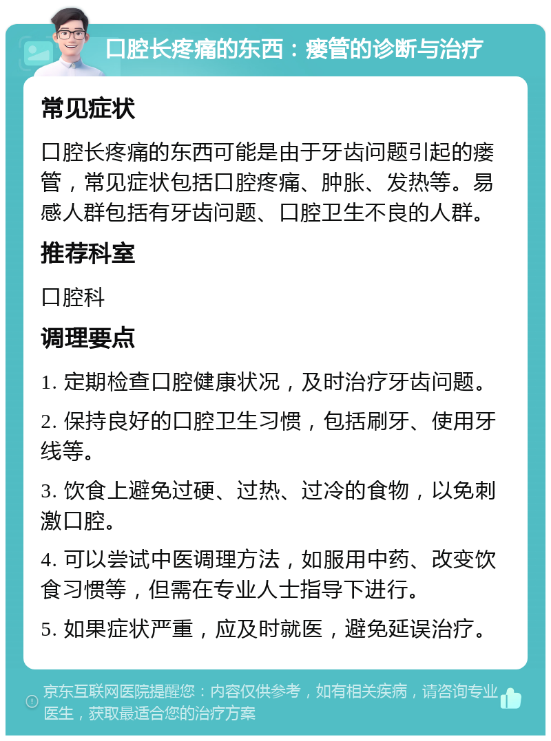 口腔长疼痛的东西：瘘管的诊断与治疗 常见症状 口腔长疼痛的东西可能是由于牙齿问题引起的瘘管，常见症状包括口腔疼痛、肿胀、发热等。易感人群包括有牙齿问题、口腔卫生不良的人群。 推荐科室 口腔科 调理要点 1. 定期检查口腔健康状况，及时治疗牙齿问题。 2. 保持良好的口腔卫生习惯，包括刷牙、使用牙线等。 3. 饮食上避免过硬、过热、过冷的食物，以免刺激口腔。 4. 可以尝试中医调理方法，如服用中药、改变饮食习惯等，但需在专业人士指导下进行。 5. 如果症状严重，应及时就医，避免延误治疗。