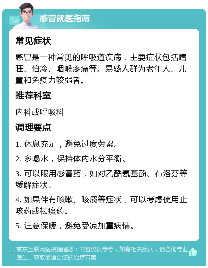 感冒就医指南 常见症状 感冒是一种常见的呼吸道疾病，主要症状包括嗜睡、怕冷、咽喉疼痛等。易感人群为老年人、儿童和免疫力较弱者。 推荐科室 内科或呼吸科 调理要点 1. 休息充足，避免过度劳累。 2. 多喝水，保持体内水分平衡。 3. 可以服用感冒药，如对乙酰氨基酚、布洛芬等缓解症状。 4. 如果伴有咳嗽、咳痰等症状，可以考虑使用止咳药或祛痰药。 5. 注意保暖，避免受凉加重病情。