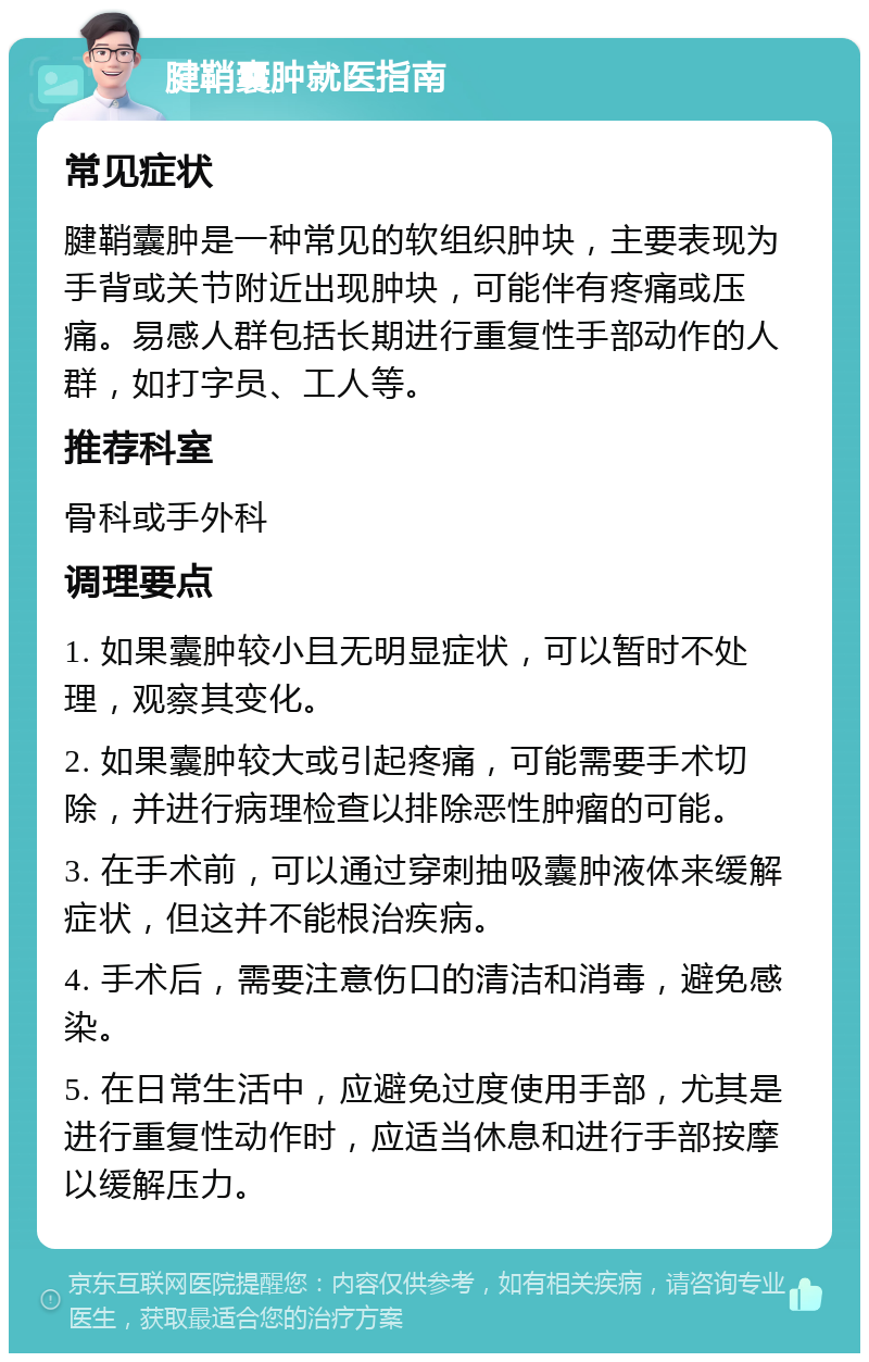 腱鞘囊肿就医指南 常见症状 腱鞘囊肿是一种常见的软组织肿块，主要表现为手背或关节附近出现肿块，可能伴有疼痛或压痛。易感人群包括长期进行重复性手部动作的人群，如打字员、工人等。 推荐科室 骨科或手外科 调理要点 1. 如果囊肿较小且无明显症状，可以暂时不处理，观察其变化。 2. 如果囊肿较大或引起疼痛，可能需要手术切除，并进行病理检查以排除恶性肿瘤的可能。 3. 在手术前，可以通过穿刺抽吸囊肿液体来缓解症状，但这并不能根治疾病。 4. 手术后，需要注意伤口的清洁和消毒，避免感染。 5. 在日常生活中，应避免过度使用手部，尤其是进行重复性动作时，应适当休息和进行手部按摩以缓解压力。