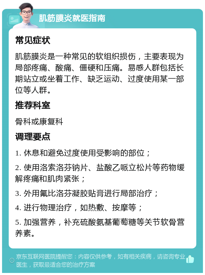 肌筋膜炎就医指南 常见症状 肌筋膜炎是一种常见的软组织损伤，主要表现为局部疼痛、酸痛、僵硬和压痛。易感人群包括长期站立或坐着工作、缺乏运动、过度使用某一部位等人群。 推荐科室 骨科或康复科 调理要点 1. 休息和避免过度使用受影响的部位； 2. 使用洛索洛芬钠片、盐酸乙哌立松片等药物缓解疼痛和肌肉紧张； 3. 外用氟比洛芬凝胶贴膏进行局部治疗； 4. 进行物理治疗，如热敷、按摩等； 5. 加强营养，补充硫酸氨基葡萄糖等关节软骨营养素。