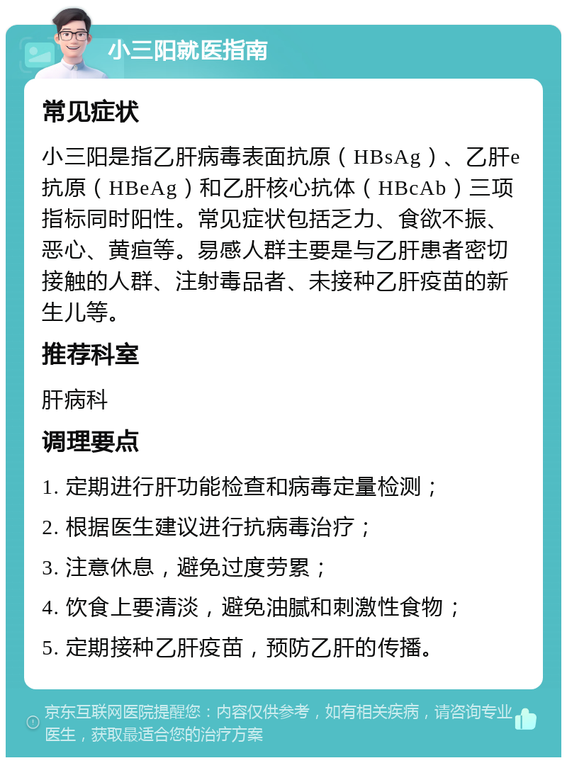 小三阳就医指南 常见症状 小三阳是指乙肝病毒表面抗原（HBsAg）、乙肝e抗原（HBeAg）和乙肝核心抗体（HBcAb）三项指标同时阳性。常见症状包括乏力、食欲不振、恶心、黄疸等。易感人群主要是与乙肝患者密切接触的人群、注射毒品者、未接种乙肝疫苗的新生儿等。 推荐科室 肝病科 调理要点 1. 定期进行肝功能检查和病毒定量检测； 2. 根据医生建议进行抗病毒治疗； 3. 注意休息，避免过度劳累； 4. 饮食上要清淡，避免油腻和刺激性食物； 5. 定期接种乙肝疫苗，预防乙肝的传播。