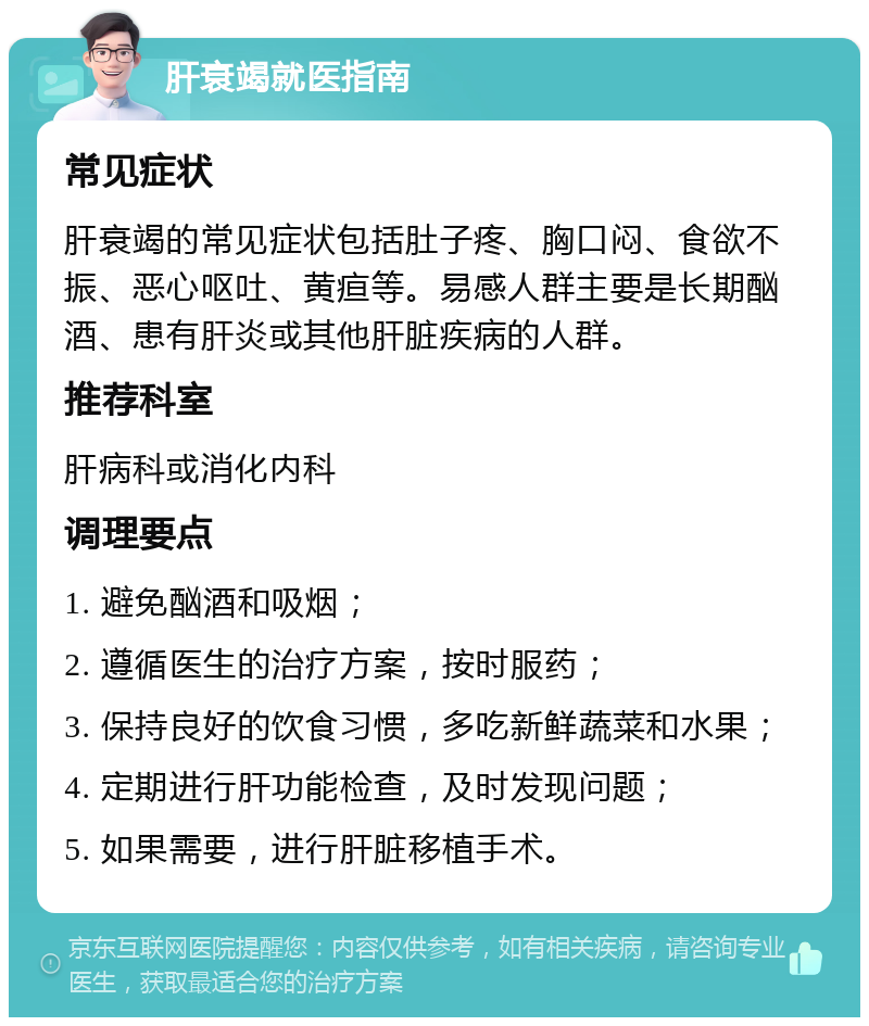 肝衰竭就医指南 常见症状 肝衰竭的常见症状包括肚子疼、胸口闷、食欲不振、恶心呕吐、黄疸等。易感人群主要是长期酗酒、患有肝炎或其他肝脏疾病的人群。 推荐科室 肝病科或消化内科 调理要点 1. 避免酗酒和吸烟； 2. 遵循医生的治疗方案，按时服药； 3. 保持良好的饮食习惯，多吃新鲜蔬菜和水果； 4. 定期进行肝功能检查，及时发现问题； 5. 如果需要，进行肝脏移植手术。