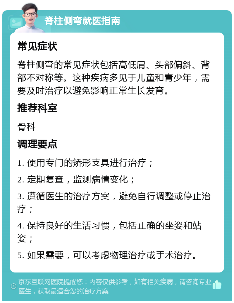 脊柱侧弯就医指南 常见症状 脊柱侧弯的常见症状包括高低肩、头部偏斜、背部不对称等。这种疾病多见于儿童和青少年，需要及时治疗以避免影响正常生长发育。 推荐科室 骨科 调理要点 1. 使用专门的矫形支具进行治疗； 2. 定期复查，监测病情变化； 3. 遵循医生的治疗方案，避免自行调整或停止治疗； 4. 保持良好的生活习惯，包括正确的坐姿和站姿； 5. 如果需要，可以考虑物理治疗或手术治疗。