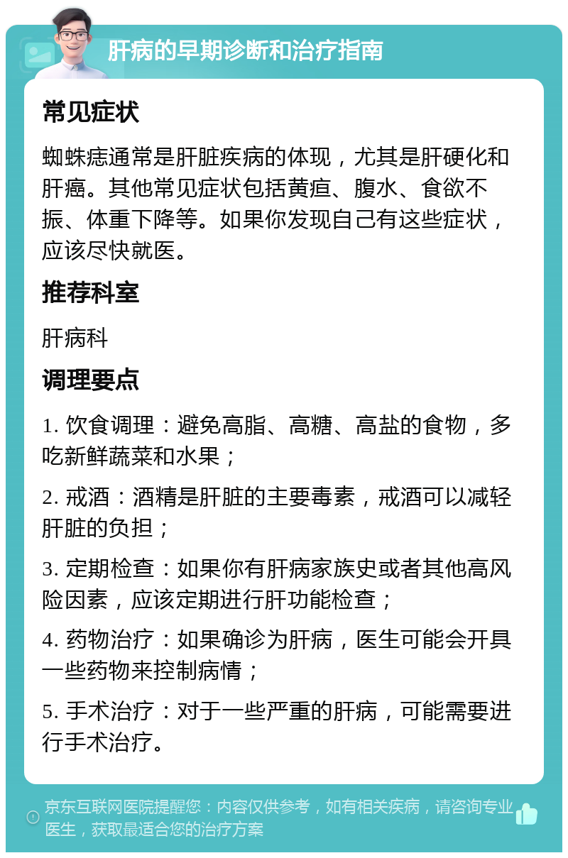 肝病的早期诊断和治疗指南 常见症状 蜘蛛痣通常是肝脏疾病的体现，尤其是肝硬化和肝癌。其他常见症状包括黄疸、腹水、食欲不振、体重下降等。如果你发现自己有这些症状，应该尽快就医。 推荐科室 肝病科 调理要点 1. 饮食调理：避免高脂、高糖、高盐的食物，多吃新鲜蔬菜和水果； 2. 戒酒：酒精是肝脏的主要毒素，戒酒可以减轻肝脏的负担； 3. 定期检查：如果你有肝病家族史或者其他高风险因素，应该定期进行肝功能检查； 4. 药物治疗：如果确诊为肝病，医生可能会开具一些药物来控制病情； 5. 手术治疗：对于一些严重的肝病，可能需要进行手术治疗。