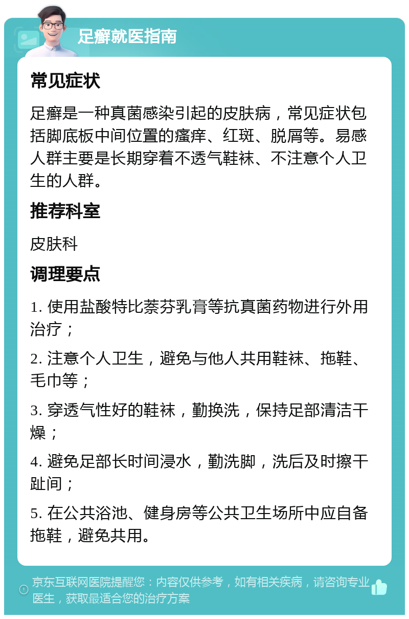 足癣就医指南 常见症状 足癣是一种真菌感染引起的皮肤病，常见症状包括脚底板中间位置的瘙痒、红斑、脱屑等。易感人群主要是长期穿着不透气鞋袜、不注意个人卫生的人群。 推荐科室 皮肤科 调理要点 1. 使用盐酸特比萘芬乳膏等抗真菌药物进行外用治疗； 2. 注意个人卫生，避免与他人共用鞋袜、拖鞋、毛巾等； 3. 穿透气性好的鞋袜，勤换洗，保持足部清洁干燥； 4. 避免足部长时间浸水，勤洗脚，洗后及时擦干趾间； 5. 在公共浴池、健身房等公共卫生场所中应自备拖鞋，避免共用。