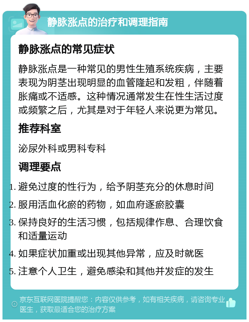 静脉涨点的治疗和调理指南 静脉涨点的常见症状 静脉涨点是一种常见的男性生殖系统疾病，主要表现为阴茎出现明显的血管隆起和发粗，伴随着胀痛或不适感。这种情况通常发生在性生活过度或频繁之后，尤其是对于年轻人来说更为常见。 推荐科室 泌尿外科或男科专科 调理要点 避免过度的性行为，给予阴茎充分的休息时间 服用活血化瘀的药物，如血府逐瘀胶囊 保持良好的生活习惯，包括规律作息、合理饮食和适量运动 如果症状加重或出现其他异常，应及时就医 注意个人卫生，避免感染和其他并发症的发生