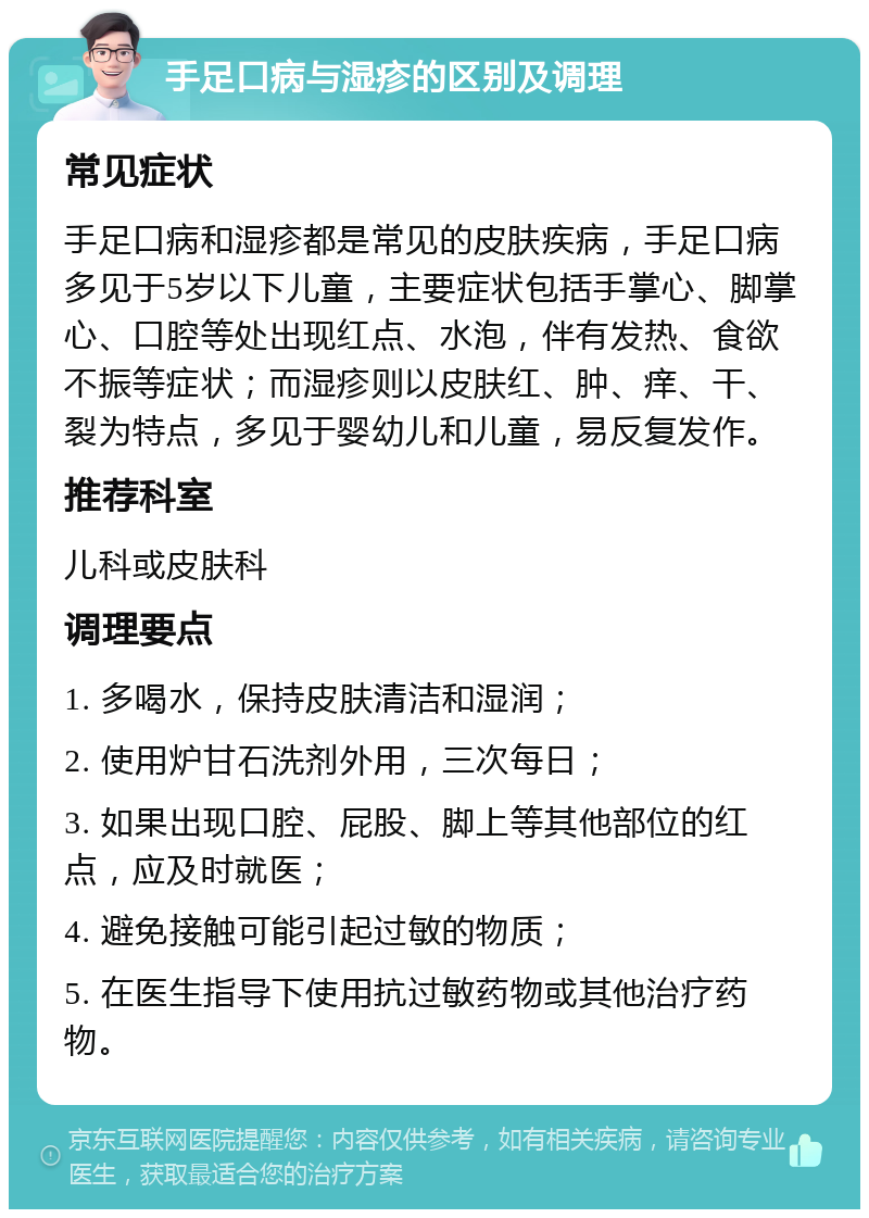 手足口病与湿疹的区别及调理 常见症状 手足口病和湿疹都是常见的皮肤疾病，手足口病多见于5岁以下儿童，主要症状包括手掌心、脚掌心、口腔等处出现红点、水泡，伴有发热、食欲不振等症状；而湿疹则以皮肤红、肿、痒、干、裂为特点，多见于婴幼儿和儿童，易反复发作。 推荐科室 儿科或皮肤科 调理要点 1. 多喝水，保持皮肤清洁和湿润； 2. 使用炉甘石洗剂外用，三次每日； 3. 如果出现口腔、屁股、脚上等其他部位的红点，应及时就医； 4. 避免接触可能引起过敏的物质； 5. 在医生指导下使用抗过敏药物或其他治疗药物。