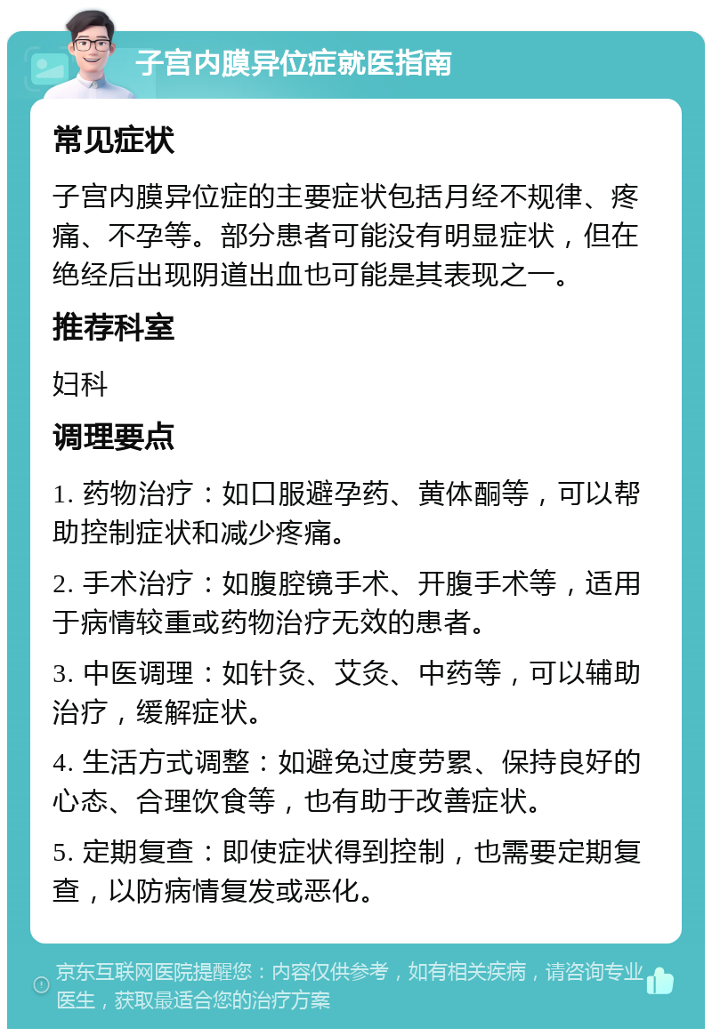 子宫内膜异位症就医指南 常见症状 子宫内膜异位症的主要症状包括月经不规律、疼痛、不孕等。部分患者可能没有明显症状，但在绝经后出现阴道出血也可能是其表现之一。 推荐科室 妇科 调理要点 1. 药物治疗：如口服避孕药、黄体酮等，可以帮助控制症状和减少疼痛。 2. 手术治疗：如腹腔镜手术、开腹手术等，适用于病情较重或药物治疗无效的患者。 3. 中医调理：如针灸、艾灸、中药等，可以辅助治疗，缓解症状。 4. 生活方式调整：如避免过度劳累、保持良好的心态、合理饮食等，也有助于改善症状。 5. 定期复查：即使症状得到控制，也需要定期复查，以防病情复发或恶化。