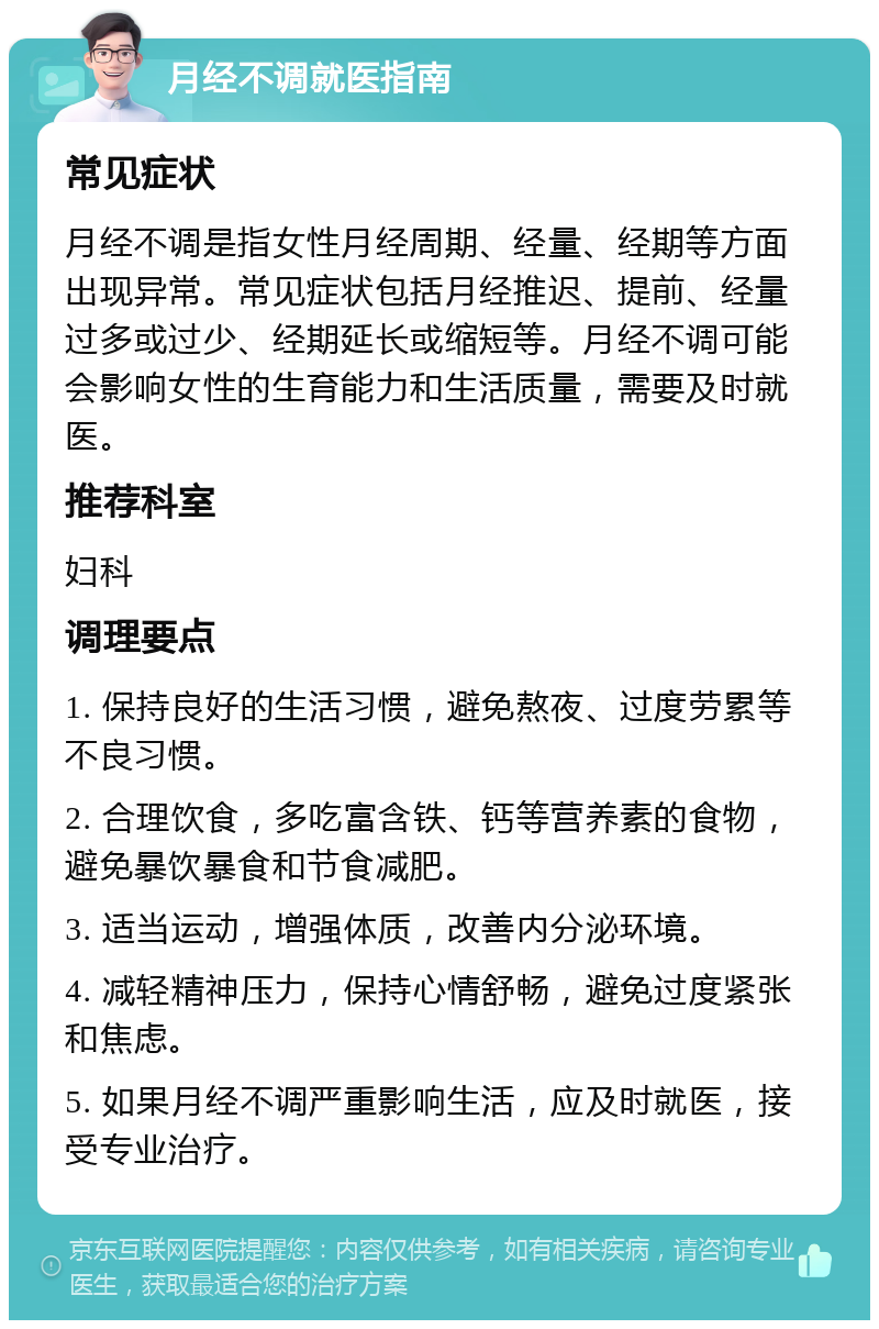 月经不调就医指南 常见症状 月经不调是指女性月经周期、经量、经期等方面出现异常。常见症状包括月经推迟、提前、经量过多或过少、经期延长或缩短等。月经不调可能会影响女性的生育能力和生活质量，需要及时就医。 推荐科室 妇科 调理要点 1. 保持良好的生活习惯，避免熬夜、过度劳累等不良习惯。 2. 合理饮食，多吃富含铁、钙等营养素的食物，避免暴饮暴食和节食减肥。 3. 适当运动，增强体质，改善内分泌环境。 4. 减轻精神压力，保持心情舒畅，避免过度紧张和焦虑。 5. 如果月经不调严重影响生活，应及时就医，接受专业治疗。