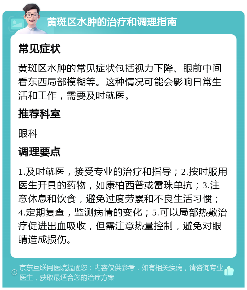 黄斑区水肿的治疗和调理指南 常见症状 黄斑区水肿的常见症状包括视力下降、眼前中间看东西局部模糊等。这种情况可能会影响日常生活和工作，需要及时就医。 推荐科室 眼科 调理要点 1.及时就医，接受专业的治疗和指导；2.按时服用医生开具的药物，如康柏西普或雷珠单抗；3.注意休息和饮食，避免过度劳累和不良生活习惯；4.定期复查，监测病情的变化；5.可以局部热敷治疗促进出血吸收，但需注意热量控制，避免对眼睛造成损伤。