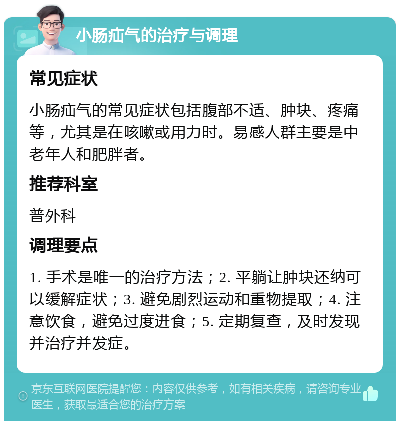 小肠疝气的治疗与调理 常见症状 小肠疝气的常见症状包括腹部不适、肿块、疼痛等，尤其是在咳嗽或用力时。易感人群主要是中老年人和肥胖者。 推荐科室 普外科 调理要点 1. 手术是唯一的治疗方法；2. 平躺让肿块还纳可以缓解症状；3. 避免剧烈运动和重物提取；4. 注意饮食，避免过度进食；5. 定期复查，及时发现并治疗并发症。