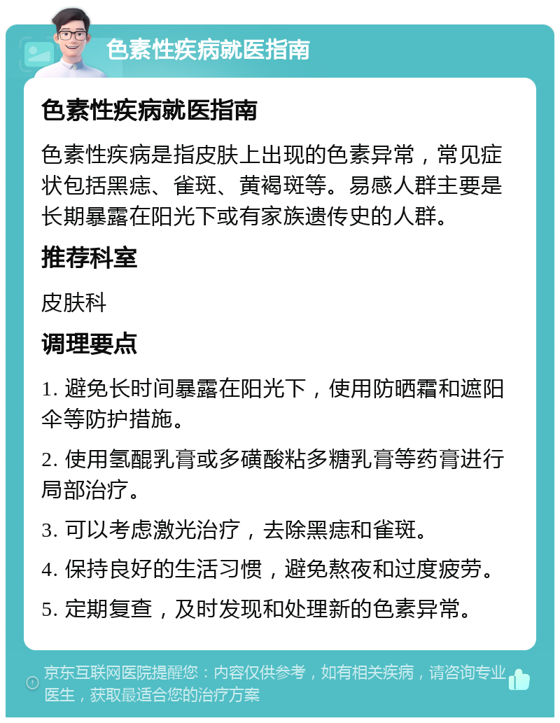 色素性疾病就医指南 色素性疾病就医指南 色素性疾病是指皮肤上出现的色素异常，常见症状包括黑痣、雀斑、黄褐斑等。易感人群主要是长期暴露在阳光下或有家族遗传史的人群。 推荐科室 皮肤科 调理要点 1. 避免长时间暴露在阳光下，使用防晒霜和遮阳伞等防护措施。 2. 使用氢醌乳膏或多磺酸粘多糖乳膏等药膏进行局部治疗。 3. 可以考虑激光治疗，去除黑痣和雀斑。 4. 保持良好的生活习惯，避免熬夜和过度疲劳。 5. 定期复查，及时发现和处理新的色素异常。