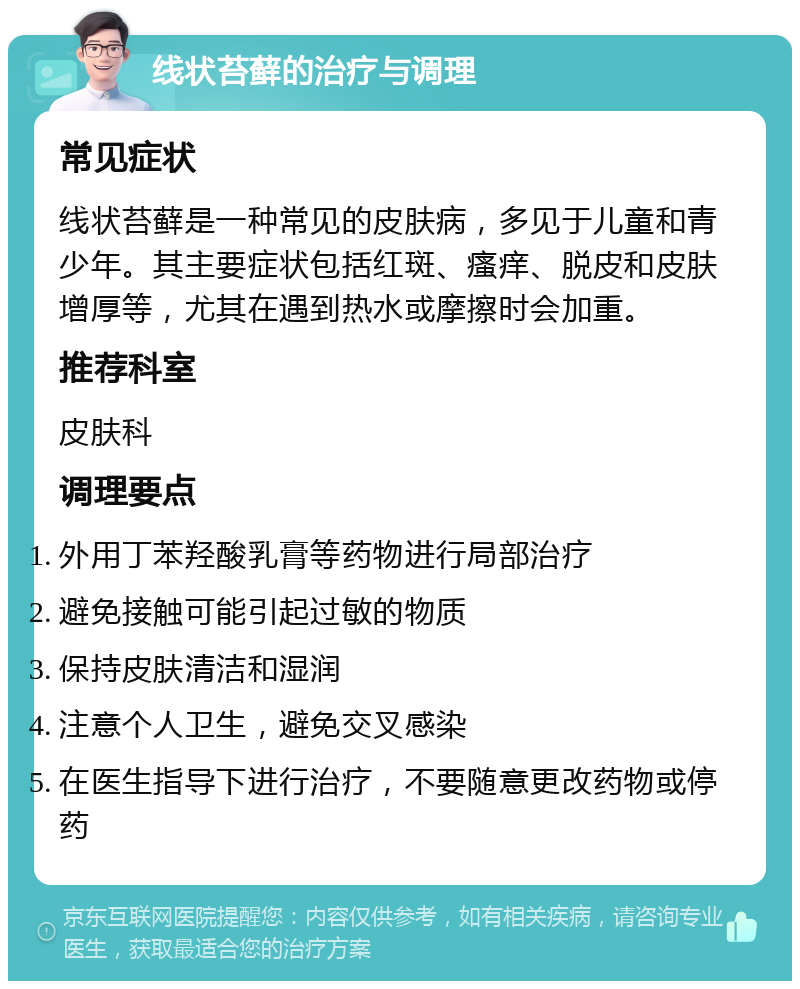 线状苔藓的治疗与调理 常见症状 线状苔藓是一种常见的皮肤病，多见于儿童和青少年。其主要症状包括红斑、瘙痒、脱皮和皮肤增厚等，尤其在遇到热水或摩擦时会加重。 推荐科室 皮肤科 调理要点 外用丁苯羟酸乳膏等药物进行局部治疗 避免接触可能引起过敏的物质 保持皮肤清洁和湿润 注意个人卫生，避免交叉感染 在医生指导下进行治疗，不要随意更改药物或停药