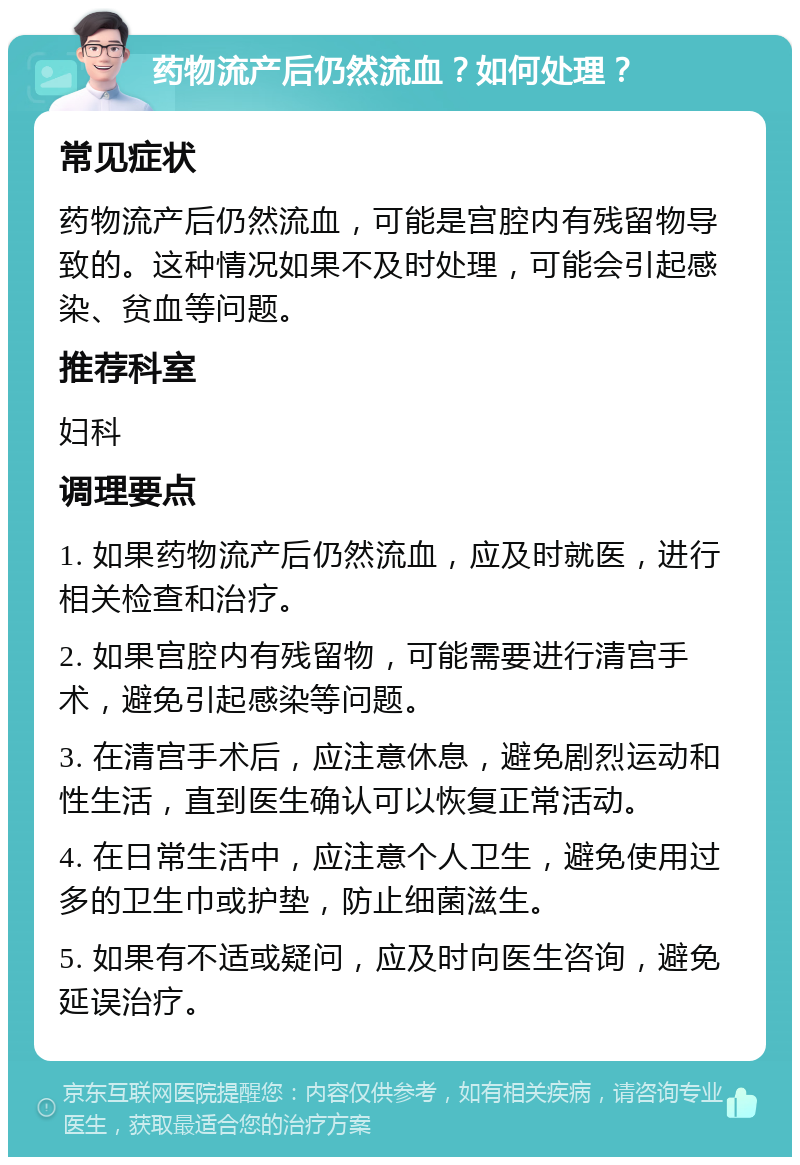 药物流产后仍然流血？如何处理？ 常见症状 药物流产后仍然流血，可能是宫腔内有残留物导致的。这种情况如果不及时处理，可能会引起感染、贫血等问题。 推荐科室 妇科 调理要点 1. 如果药物流产后仍然流血，应及时就医，进行相关检查和治疗。 2. 如果宫腔内有残留物，可能需要进行清宫手术，避免引起感染等问题。 3. 在清宫手术后，应注意休息，避免剧烈运动和性生活，直到医生确认可以恢复正常活动。 4. 在日常生活中，应注意个人卫生，避免使用过多的卫生巾或护垫，防止细菌滋生。 5. 如果有不适或疑问，应及时向医生咨询，避免延误治疗。