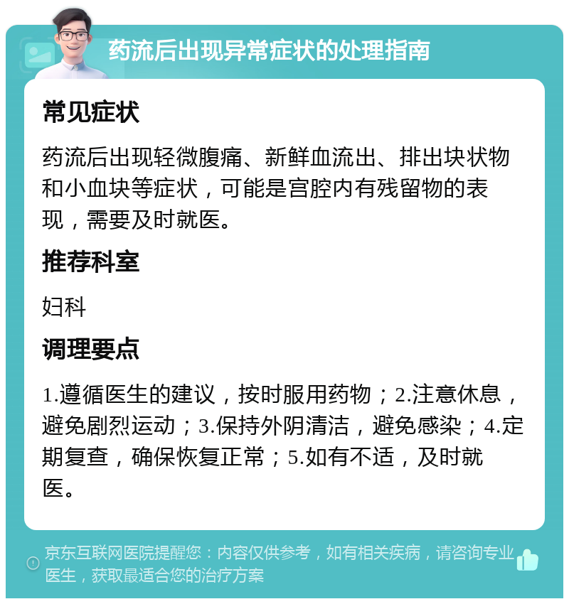 药流后出现异常症状的处理指南 常见症状 药流后出现轻微腹痛、新鲜血流出、排出块状物和小血块等症状，可能是宫腔内有残留物的表现，需要及时就医。 推荐科室 妇科 调理要点 1.遵循医生的建议，按时服用药物；2.注意休息，避免剧烈运动；3.保持外阴清洁，避免感染；4.定期复查，确保恢复正常；5.如有不适，及时就医。