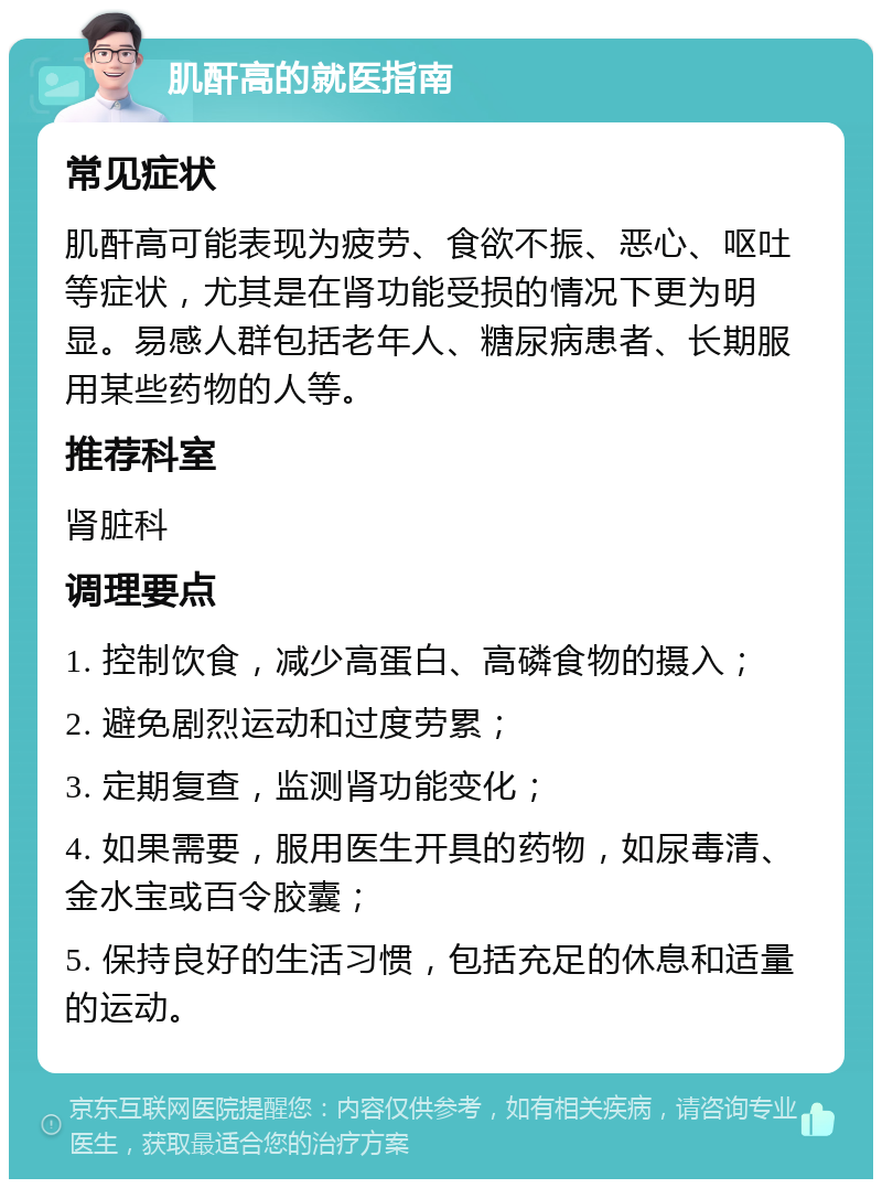 肌酐高的就医指南 常见症状 肌酐高可能表现为疲劳、食欲不振、恶心、呕吐等症状，尤其是在肾功能受损的情况下更为明显。易感人群包括老年人、糖尿病患者、长期服用某些药物的人等。 推荐科室 肾脏科 调理要点 1. 控制饮食，减少高蛋白、高磷食物的摄入； 2. 避免剧烈运动和过度劳累； 3. 定期复查，监测肾功能变化； 4. 如果需要，服用医生开具的药物，如尿毒清、金水宝或百令胶囊； 5. 保持良好的生活习惯，包括充足的休息和适量的运动。