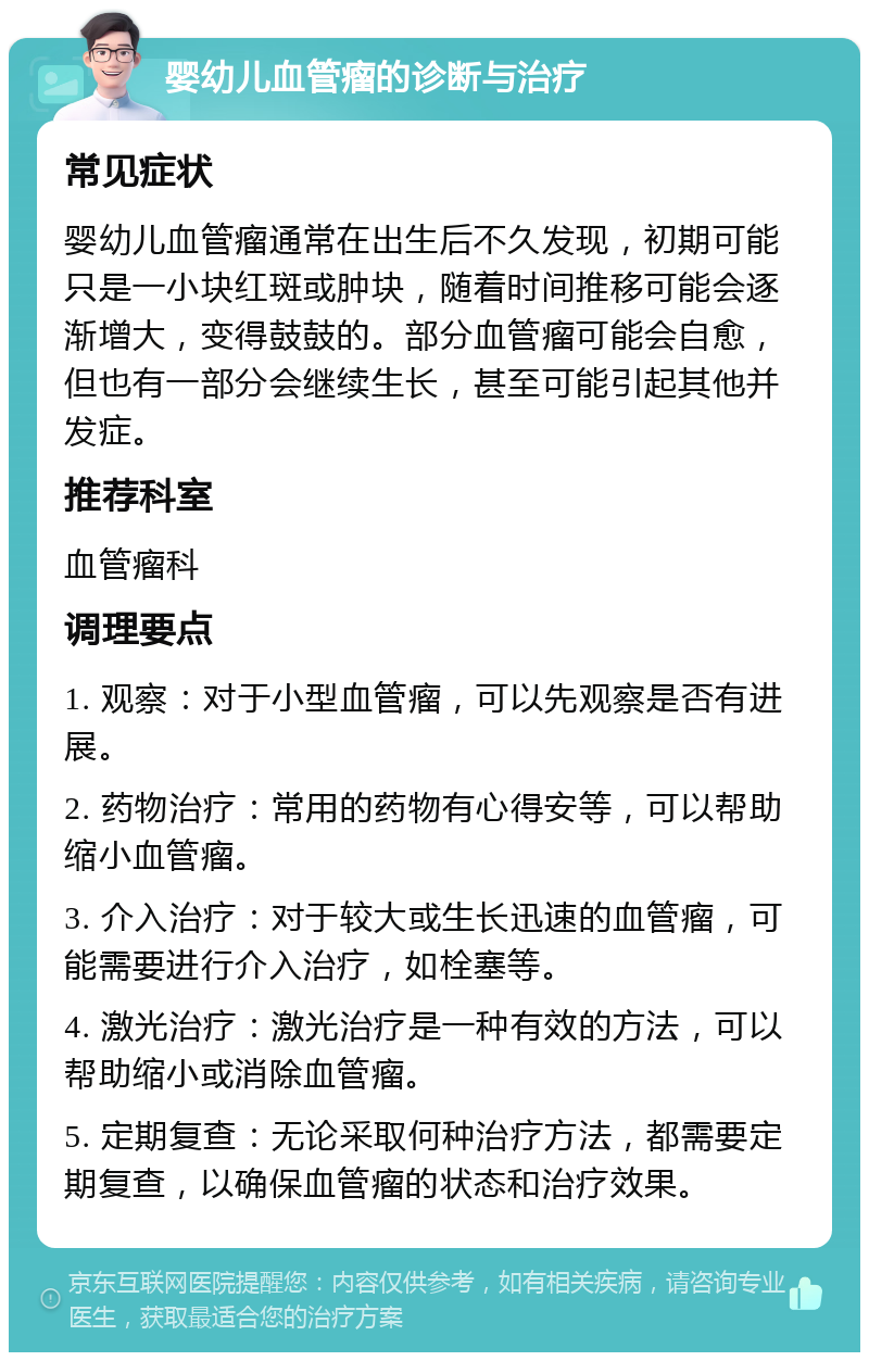 婴幼儿血管瘤的诊断与治疗 常见症状 婴幼儿血管瘤通常在出生后不久发现，初期可能只是一小块红斑或肿块，随着时间推移可能会逐渐增大，变得鼓鼓的。部分血管瘤可能会自愈，但也有一部分会继续生长，甚至可能引起其他并发症。 推荐科室 血管瘤科 调理要点 1. 观察：对于小型血管瘤，可以先观察是否有进展。 2. 药物治疗：常用的药物有心得安等，可以帮助缩小血管瘤。 3. 介入治疗：对于较大或生长迅速的血管瘤，可能需要进行介入治疗，如栓塞等。 4. 激光治疗：激光治疗是一种有效的方法，可以帮助缩小或消除血管瘤。 5. 定期复查：无论采取何种治疗方法，都需要定期复查，以确保血管瘤的状态和治疗效果。