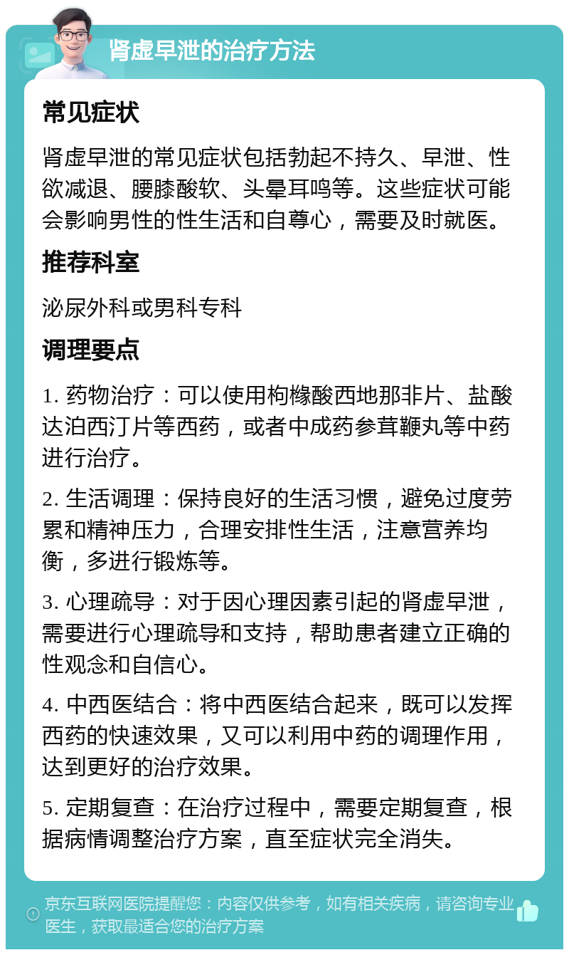 肾虚早泄的治疗方法 常见症状 肾虚早泄的常见症状包括勃起不持久、早泄、性欲减退、腰膝酸软、头晕耳鸣等。这些症状可能会影响男性的性生活和自尊心，需要及时就医。 推荐科室 泌尿外科或男科专科 调理要点 1. 药物治疗：可以使用枸橼酸西地那非片、盐酸达泊西汀片等西药，或者中成药参茸鞭丸等中药进行治疗。 2. 生活调理：保持良好的生活习惯，避免过度劳累和精神压力，合理安排性生活，注意营养均衡，多进行锻炼等。 3. 心理疏导：对于因心理因素引起的肾虚早泄，需要进行心理疏导和支持，帮助患者建立正确的性观念和自信心。 4. 中西医结合：将中西医结合起来，既可以发挥西药的快速效果，又可以利用中药的调理作用，达到更好的治疗效果。 5. 定期复查：在治疗过程中，需要定期复查，根据病情调整治疗方案，直至症状完全消失。