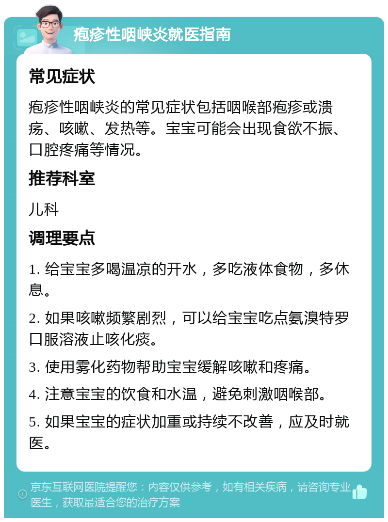 疱疹性咽峡炎就医指南 常见症状 疱疹性咽峡炎的常见症状包括咽喉部疱疹或溃疡、咳嗽、发热等。宝宝可能会出现食欲不振、口腔疼痛等情况。 推荐科室 儿科 调理要点 1. 给宝宝多喝温凉的开水，多吃液体食物，多休息。 2. 如果咳嗽频繁剧烈，可以给宝宝吃点氨溴特罗口服溶液止咳化痰。 3. 使用雾化药物帮助宝宝缓解咳嗽和疼痛。 4. 注意宝宝的饮食和水温，避免刺激咽喉部。 5. 如果宝宝的症状加重或持续不改善，应及时就医。