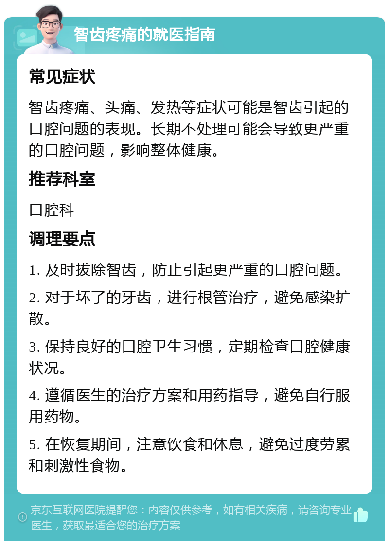 智齿疼痛的就医指南 常见症状 智齿疼痛、头痛、发热等症状可能是智齿引起的口腔问题的表现。长期不处理可能会导致更严重的口腔问题，影响整体健康。 推荐科室 口腔科 调理要点 1. 及时拔除智齿，防止引起更严重的口腔问题。 2. 对于坏了的牙齿，进行根管治疗，避免感染扩散。 3. 保持良好的口腔卫生习惯，定期检查口腔健康状况。 4. 遵循医生的治疗方案和用药指导，避免自行服用药物。 5. 在恢复期间，注意饮食和休息，避免过度劳累和刺激性食物。