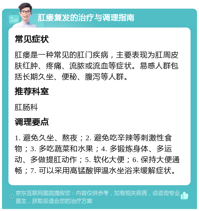 肛瘘复发的治疗与调理指南 常见症状 肛瘘是一种常见的肛门疾病，主要表现为肛周皮肤红肿、疼痛、流脓或流血等症状。易感人群包括长期久坐、便秘、腹泻等人群。 推荐科室 肛肠科 调理要点 1. 避免久坐、熬夜；2. 避免吃辛辣等刺激性食物；3. 多吃蔬菜和水果；4. 多锻炼身体、多运动、多做提肛动作；5. 软化大便；6. 保持大便通畅；7. 可以采用高锰酸钾温水坐浴来缓解症状。