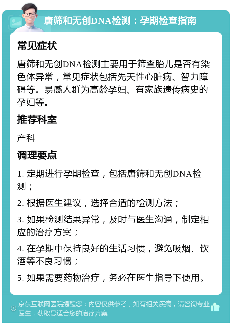 唐筛和无创DNA检测：孕期检查指南 常见症状 唐筛和无创DNA检测主要用于筛查胎儿是否有染色体异常，常见症状包括先天性心脏病、智力障碍等。易感人群为高龄孕妇、有家族遗传病史的孕妇等。 推荐科室 产科 调理要点 1. 定期进行孕期检查，包括唐筛和无创DNA检测； 2. 根据医生建议，选择合适的检测方法； 3. 如果检测结果异常，及时与医生沟通，制定相应的治疗方案； 4. 在孕期中保持良好的生活习惯，避免吸烟、饮酒等不良习惯； 5. 如果需要药物治疗，务必在医生指导下使用。