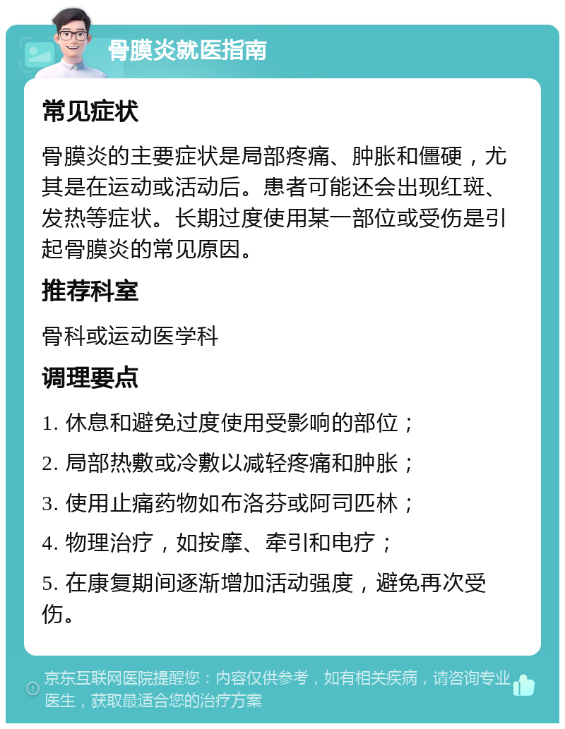 骨膜炎就医指南 常见症状 骨膜炎的主要症状是局部疼痛、肿胀和僵硬，尤其是在运动或活动后。患者可能还会出现红斑、发热等症状。长期过度使用某一部位或受伤是引起骨膜炎的常见原因。 推荐科室 骨科或运动医学科 调理要点 1. 休息和避免过度使用受影响的部位； 2. 局部热敷或冷敷以减轻疼痛和肿胀； 3. 使用止痛药物如布洛芬或阿司匹林； 4. 物理治疗，如按摩、牵引和电疗； 5. 在康复期间逐渐增加活动强度，避免再次受伤。