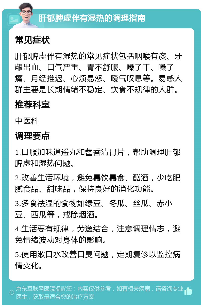 肝郁脾虚伴有湿热的调理指南 常见症状 肝郁脾虚伴有湿热的常见症状包括咽喉有痰、牙龈出血、口气严重、胃不舒服、嗓子干、嗓子痛、月经推迟、心烦易怒、嗳气叹息等。易感人群主要是长期情绪不稳定、饮食不规律的人群。 推荐科室 中医科 调理要点 1.口服加味逍遥丸和藿香清胃片，帮助调理肝郁脾虚和湿热问题。 2.改善生活环境，避免暴饮暴食、酗酒，少吃肥腻食品、甜味品，保持良好的消化功能。 3.多食祛湿的食物如绿豆、冬瓜、丝瓜、赤小豆、西瓜等，戒除烟酒。 4.生活要有规律，劳逸结合，注意调理情志，避免情绪波动对身体的影响。 5.使用漱口水改善口臭问题，定期复诊以监控病情变化。