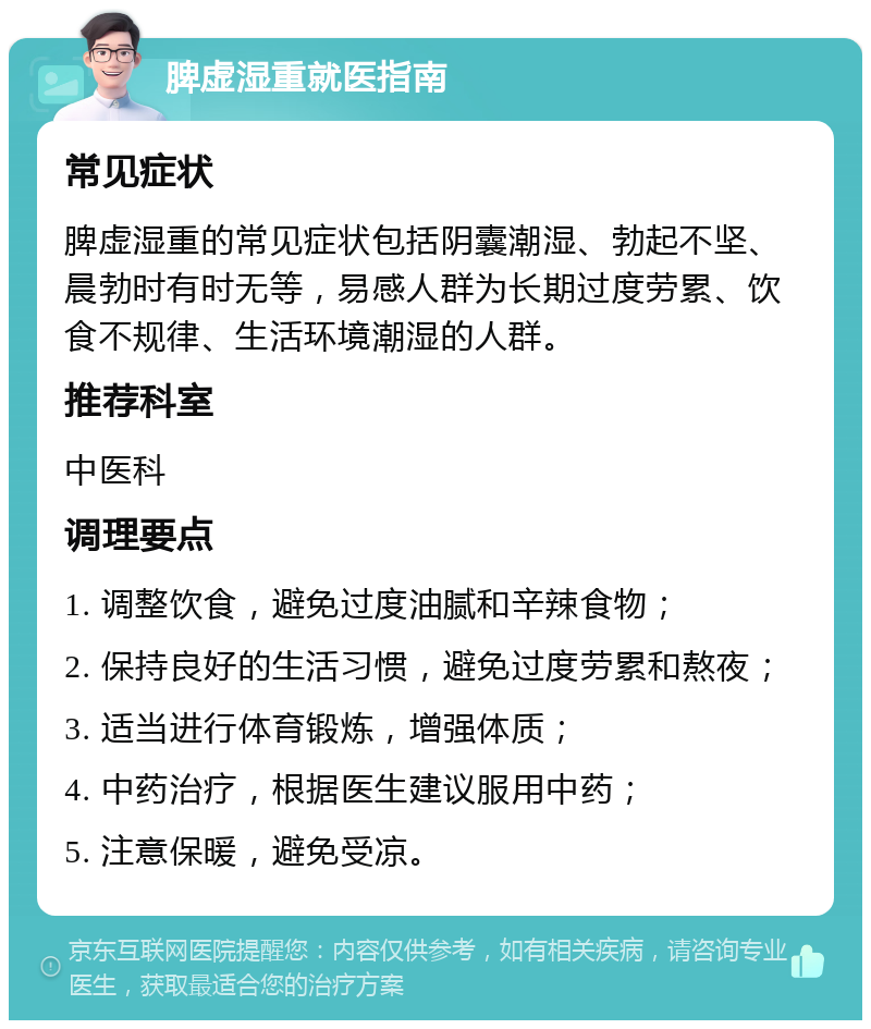 脾虚湿重就医指南 常见症状 脾虚湿重的常见症状包括阴囊潮湿、勃起不坚、晨勃时有时无等，易感人群为长期过度劳累、饮食不规律、生活环境潮湿的人群。 推荐科室 中医科 调理要点 1. 调整饮食，避免过度油腻和辛辣食物； 2. 保持良好的生活习惯，避免过度劳累和熬夜； 3. 适当进行体育锻炼，增强体质； 4. 中药治疗，根据医生建议服用中药； 5. 注意保暖，避免受凉。