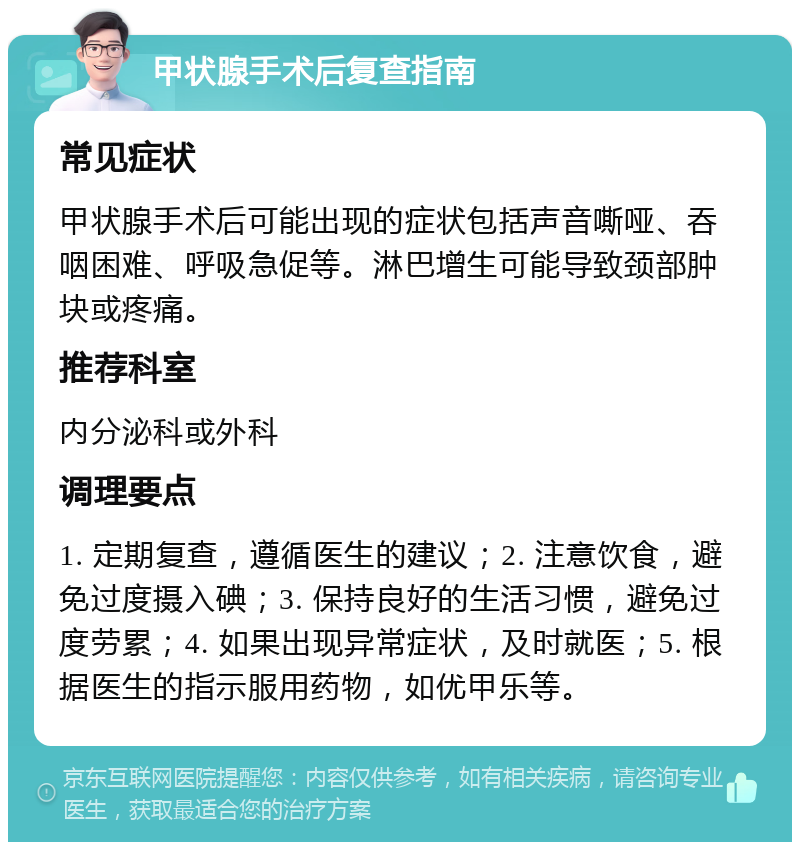 甲状腺手术后复查指南 常见症状 甲状腺手术后可能出现的症状包括声音嘶哑、吞咽困难、呼吸急促等。淋巴增生可能导致颈部肿块或疼痛。 推荐科室 内分泌科或外科 调理要点 1. 定期复查，遵循医生的建议；2. 注意饮食，避免过度摄入碘；3. 保持良好的生活习惯，避免过度劳累；4. 如果出现异常症状，及时就医；5. 根据医生的指示服用药物，如优甲乐等。