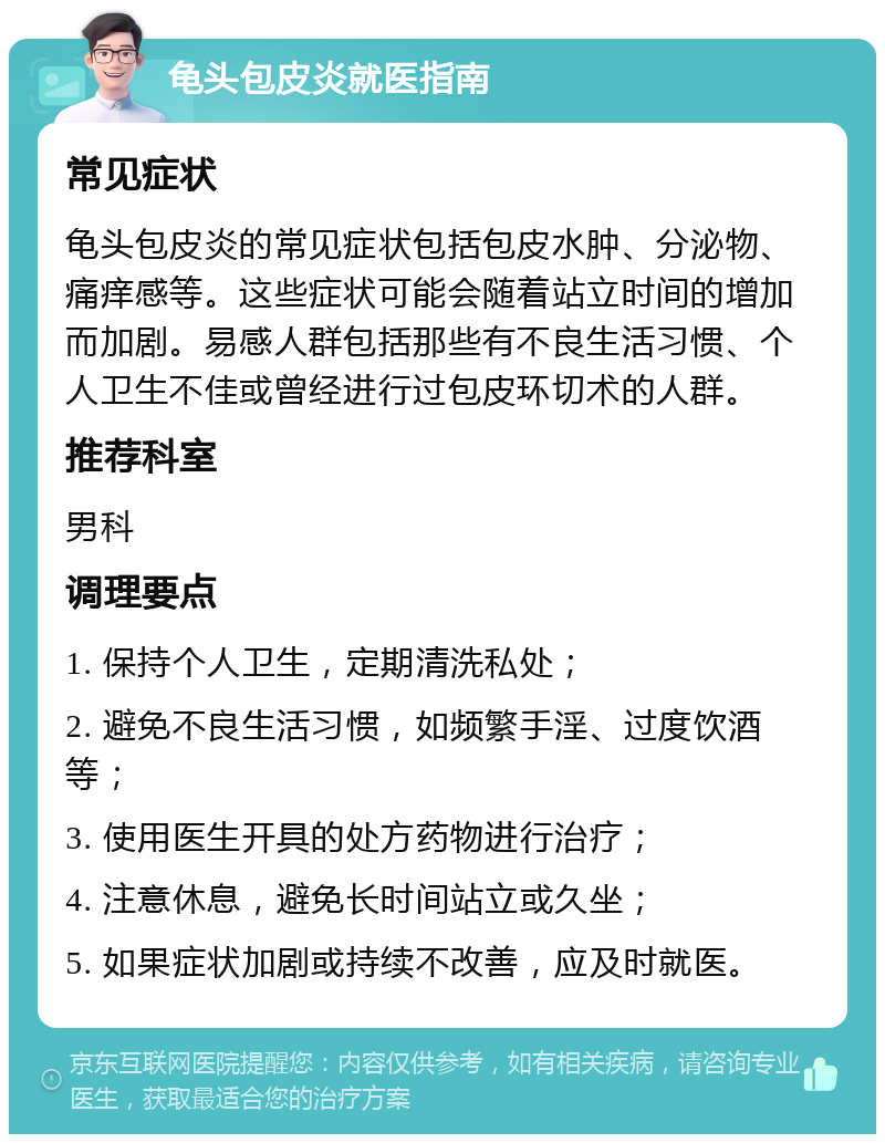 龟头包皮炎就医指南 常见症状 龟头包皮炎的常见症状包括包皮水肿、分泌物、痛痒感等。这些症状可能会随着站立时间的增加而加剧。易感人群包括那些有不良生活习惯、个人卫生不佳或曾经进行过包皮环切术的人群。 推荐科室 男科 调理要点 1. 保持个人卫生，定期清洗私处； 2. 避免不良生活习惯，如频繁手淫、过度饮酒等； 3. 使用医生开具的处方药物进行治疗； 4. 注意休息，避免长时间站立或久坐； 5. 如果症状加剧或持续不改善，应及时就医。