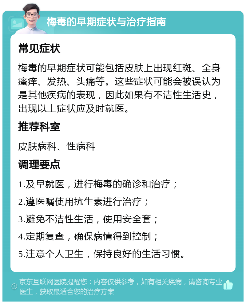 梅毒的早期症状与治疗指南 常见症状 梅毒的早期症状可能包括皮肤上出现红斑、全身瘙痒、发热、头痛等。这些症状可能会被误认为是其他疾病的表现，因此如果有不洁性生活史，出现以上症状应及时就医。 推荐科室 皮肤病科、性病科 调理要点 1.及早就医，进行梅毒的确诊和治疗； 2.遵医嘱使用抗生素进行治疗； 3.避免不洁性生活，使用安全套； 4.定期复查，确保病情得到控制； 5.注意个人卫生，保持良好的生活习惯。