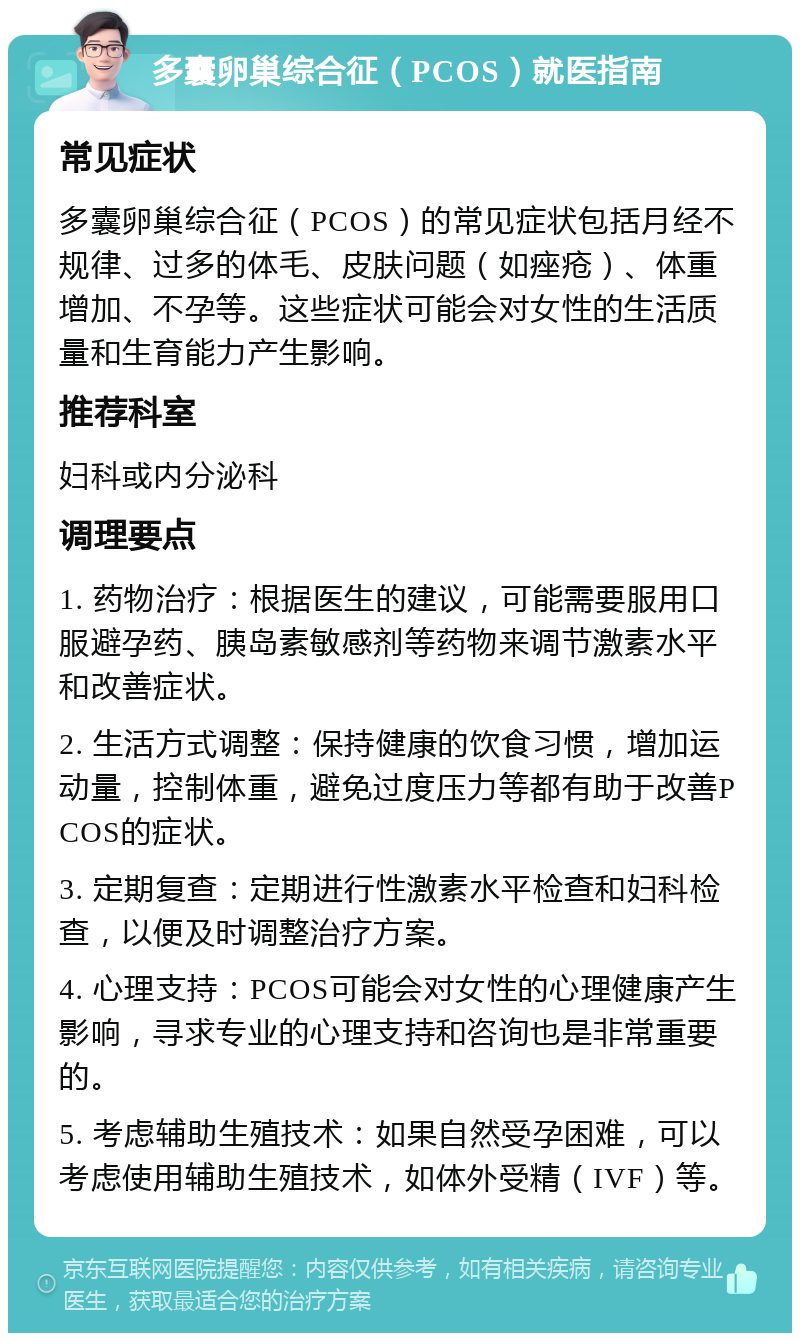 多囊卵巢综合征（PCOS）就医指南 常见症状 多囊卵巢综合征（PCOS）的常见症状包括月经不规律、过多的体毛、皮肤问题（如痤疮）、体重增加、不孕等。这些症状可能会对女性的生活质量和生育能力产生影响。 推荐科室 妇科或内分泌科 调理要点 1. 药物治疗：根据医生的建议，可能需要服用口服避孕药、胰岛素敏感剂等药物来调节激素水平和改善症状。 2. 生活方式调整：保持健康的饮食习惯，增加运动量，控制体重，避免过度压力等都有助于改善PCOS的症状。 3. 定期复查：定期进行性激素水平检查和妇科检查，以便及时调整治疗方案。 4. 心理支持：PCOS可能会对女性的心理健康产生影响，寻求专业的心理支持和咨询也是非常重要的。 5. 考虑辅助生殖技术：如果自然受孕困难，可以考虑使用辅助生殖技术，如体外受精（IVF）等。