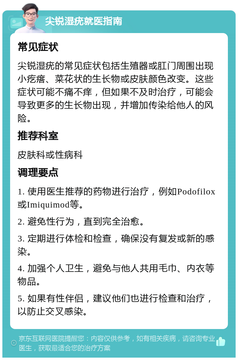 尖锐湿疣就医指南 常见症状 尖锐湿疣的常见症状包括生殖器或肛门周围出现小疙瘩、菜花状的生长物或皮肤颜色改变。这些症状可能不痛不痒，但如果不及时治疗，可能会导致更多的生长物出现，并增加传染给他人的风险。 推荐科室 皮肤科或性病科 调理要点 1. 使用医生推荐的药物进行治疗，例如Podofilox或Imiquimod等。 2. 避免性行为，直到完全治愈。 3. 定期进行体检和检查，确保没有复发或新的感染。 4. 加强个人卫生，避免与他人共用毛巾、内衣等物品。 5. 如果有性伴侣，建议他们也进行检查和治疗，以防止交叉感染。