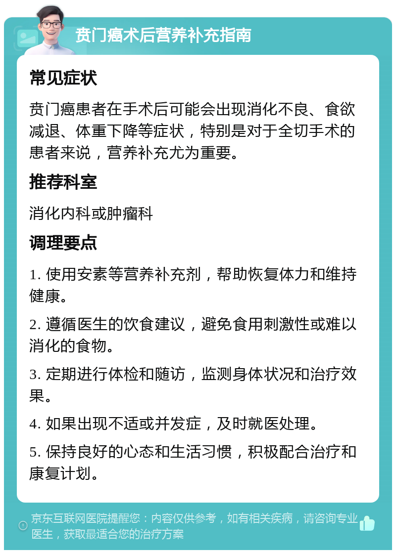 贲门癌术后营养补充指南 常见症状 贲门癌患者在手术后可能会出现消化不良、食欲减退、体重下降等症状，特别是对于全切手术的患者来说，营养补充尤为重要。 推荐科室 消化内科或肿瘤科 调理要点 1. 使用安素等营养补充剂，帮助恢复体力和维持健康。 2. 遵循医生的饮食建议，避免食用刺激性或难以消化的食物。 3. 定期进行体检和随访，监测身体状况和治疗效果。 4. 如果出现不适或并发症，及时就医处理。 5. 保持良好的心态和生活习惯，积极配合治疗和康复计划。