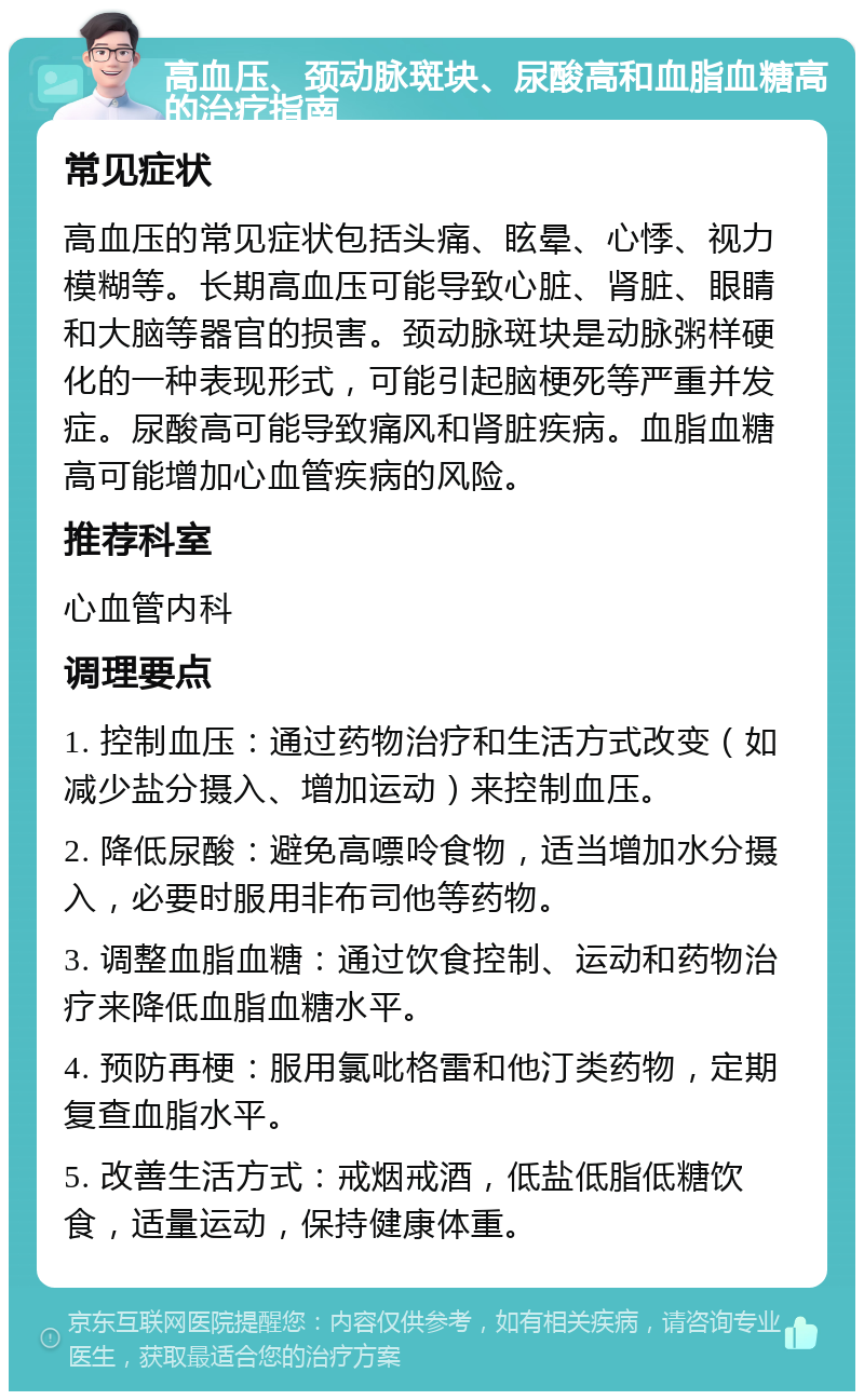 高血压、颈动脉斑块、尿酸高和血脂血糖高的治疗指南 常见症状 高血压的常见症状包括头痛、眩晕、心悸、视力模糊等。长期高血压可能导致心脏、肾脏、眼睛和大脑等器官的损害。颈动脉斑块是动脉粥样硬化的一种表现形式，可能引起脑梗死等严重并发症。尿酸高可能导致痛风和肾脏疾病。血脂血糖高可能增加心血管疾病的风险。 推荐科室 心血管内科 调理要点 1. 控制血压：通过药物治疗和生活方式改变（如减少盐分摄入、增加运动）来控制血压。 2. 降低尿酸：避免高嘌呤食物，适当增加水分摄入，必要时服用非布司他等药物。 3. 调整血脂血糖：通过饮食控制、运动和药物治疗来降低血脂血糖水平。 4. 预防再梗：服用氯吡格雷和他汀类药物，定期复查血脂水平。 5. 改善生活方式：戒烟戒酒，低盐低脂低糖饮食，适量运动，保持健康体重。