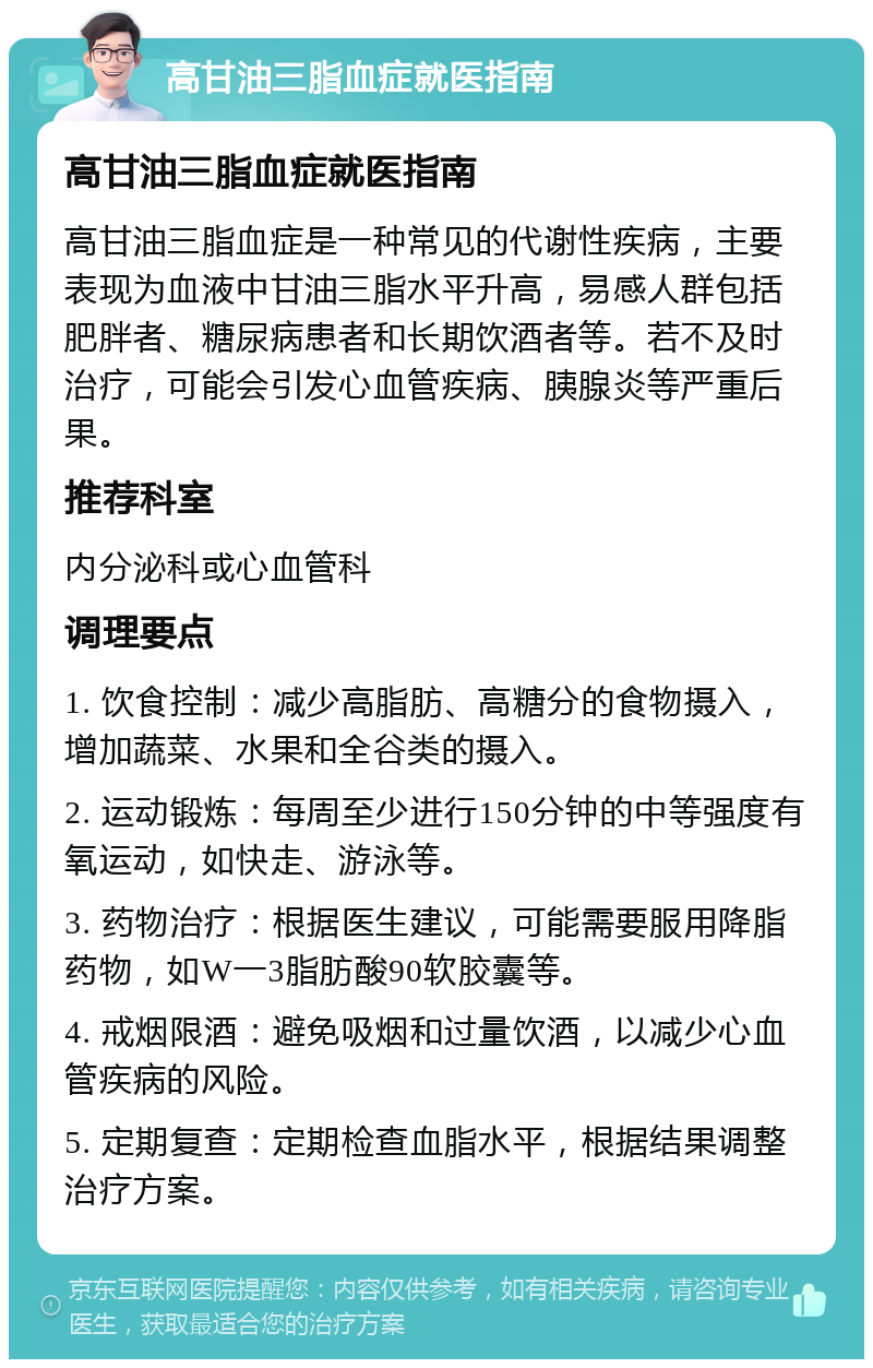 高甘油三脂血症就医指南 高甘油三脂血症就医指南 高甘油三脂血症是一种常见的代谢性疾病，主要表现为血液中甘油三脂水平升高，易感人群包括肥胖者、糖尿病患者和长期饮酒者等。若不及时治疗，可能会引发心血管疾病、胰腺炎等严重后果。 推荐科室 内分泌科或心血管科 调理要点 1. 饮食控制：减少高脂肪、高糖分的食物摄入，增加蔬菜、水果和全谷类的摄入。 2. 运动锻炼：每周至少进行150分钟的中等强度有氧运动，如快走、游泳等。 3. 药物治疗：根据医生建议，可能需要服用降脂药物，如W一3脂肪酸90软胶囊等。 4. 戒烟限酒：避免吸烟和过量饮酒，以减少心血管疾病的风险。 5. 定期复查：定期检查血脂水平，根据结果调整治疗方案。