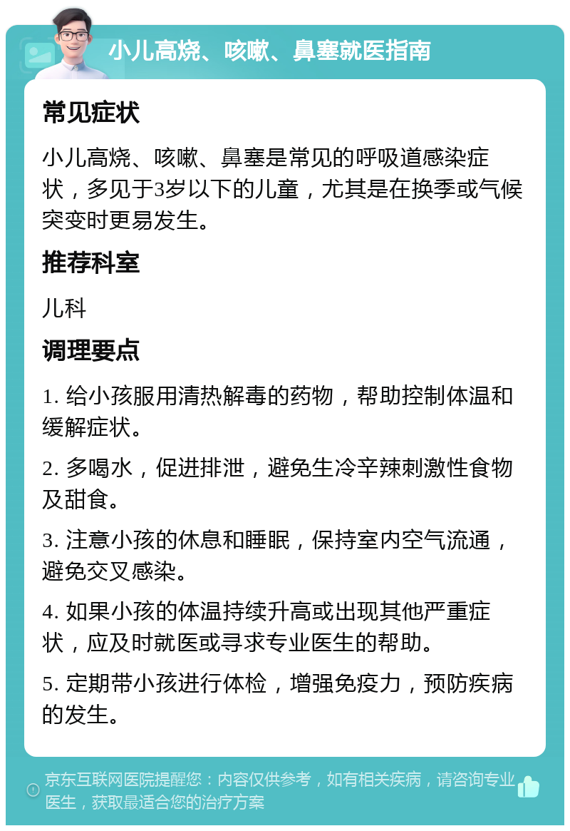 小儿高烧、咳嗽、鼻塞就医指南 常见症状 小儿高烧、咳嗽、鼻塞是常见的呼吸道感染症状，多见于3岁以下的儿童，尤其是在换季或气候突变时更易发生。 推荐科室 儿科 调理要点 1. 给小孩服用清热解毒的药物，帮助控制体温和缓解症状。 2. 多喝水，促进排泄，避免生冷辛辣刺激性食物及甜食。 3. 注意小孩的休息和睡眠，保持室内空气流通，避免交叉感染。 4. 如果小孩的体温持续升高或出现其他严重症状，应及时就医或寻求专业医生的帮助。 5. 定期带小孩进行体检，增强免疫力，预防疾病的发生。