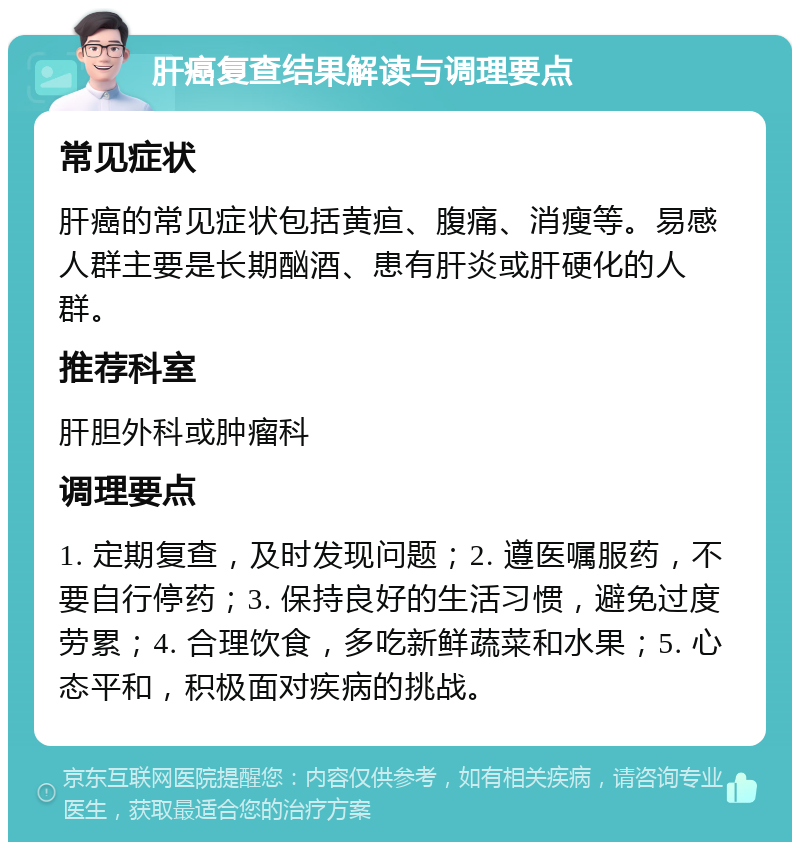 肝癌复查结果解读与调理要点 常见症状 肝癌的常见症状包括黄疸、腹痛、消瘦等。易感人群主要是长期酗酒、患有肝炎或肝硬化的人群。 推荐科室 肝胆外科或肿瘤科 调理要点 1. 定期复查，及时发现问题；2. 遵医嘱服药，不要自行停药；3. 保持良好的生活习惯，避免过度劳累；4. 合理饮食，多吃新鲜蔬菜和水果；5. 心态平和，积极面对疾病的挑战。