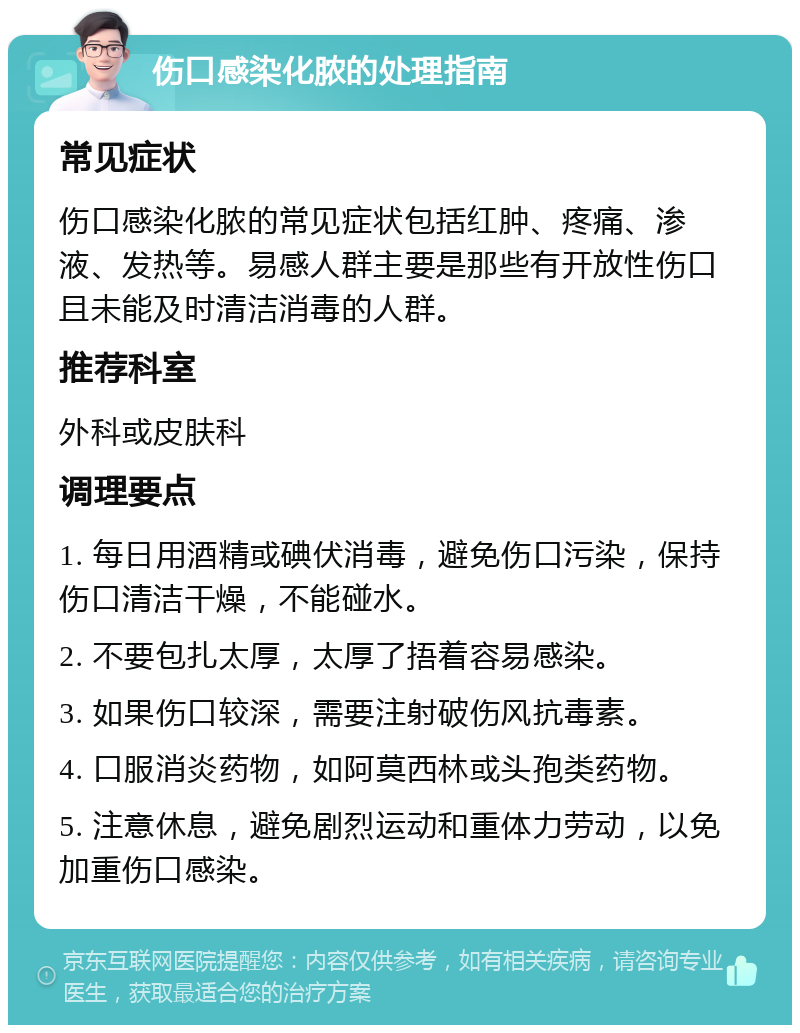 伤口感染化脓的处理指南 常见症状 伤口感染化脓的常见症状包括红肿、疼痛、渗液、发热等。易感人群主要是那些有开放性伤口且未能及时清洁消毒的人群。 推荐科室 外科或皮肤科 调理要点 1. 每日用酒精或碘伏消毒，避免伤口污染，保持伤口清洁干燥，不能碰水。 2. 不要包扎太厚，太厚了捂着容易感染。 3. 如果伤口较深，需要注射破伤风抗毒素。 4. 口服消炎药物，如阿莫西林或头孢类药物。 5. 注意休息，避免剧烈运动和重体力劳动，以免加重伤口感染。