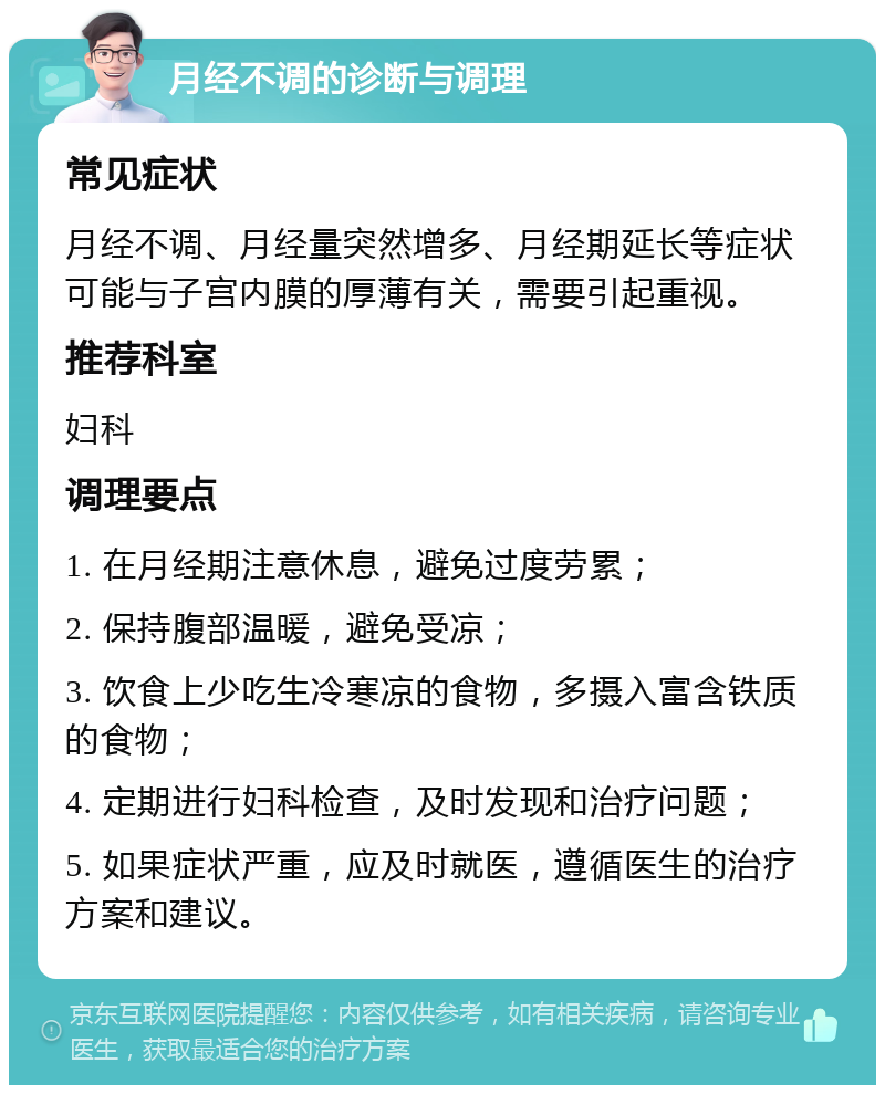 月经不调的诊断与调理 常见症状 月经不调、月经量突然增多、月经期延长等症状可能与子宫内膜的厚薄有关，需要引起重视。 推荐科室 妇科 调理要点 1. 在月经期注意休息，避免过度劳累； 2. 保持腹部温暖，避免受凉； 3. 饮食上少吃生冷寒凉的食物，多摄入富含铁质的食物； 4. 定期进行妇科检查，及时发现和治疗问题； 5. 如果症状严重，应及时就医，遵循医生的治疗方案和建议。