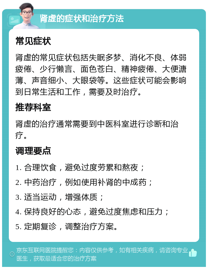 肾虚的症状和治疗方法 常见症状 肾虚的常见症状包括失眠多梦、消化不良、体弱疲倦、少行懒言、面色苍白、精神疲倦、大便溏薄、声音细小、大眼袋等。这些症状可能会影响到日常生活和工作，需要及时治疗。 推荐科室 肾虚的治疗通常需要到中医科室进行诊断和治疗。 调理要点 1. 合理饮食，避免过度劳累和熬夜； 2. 中药治疗，例如使用补肾的中成药； 3. 适当运动，增强体质； 4. 保持良好的心态，避免过度焦虑和压力； 5. 定期复诊，调整治疗方案。