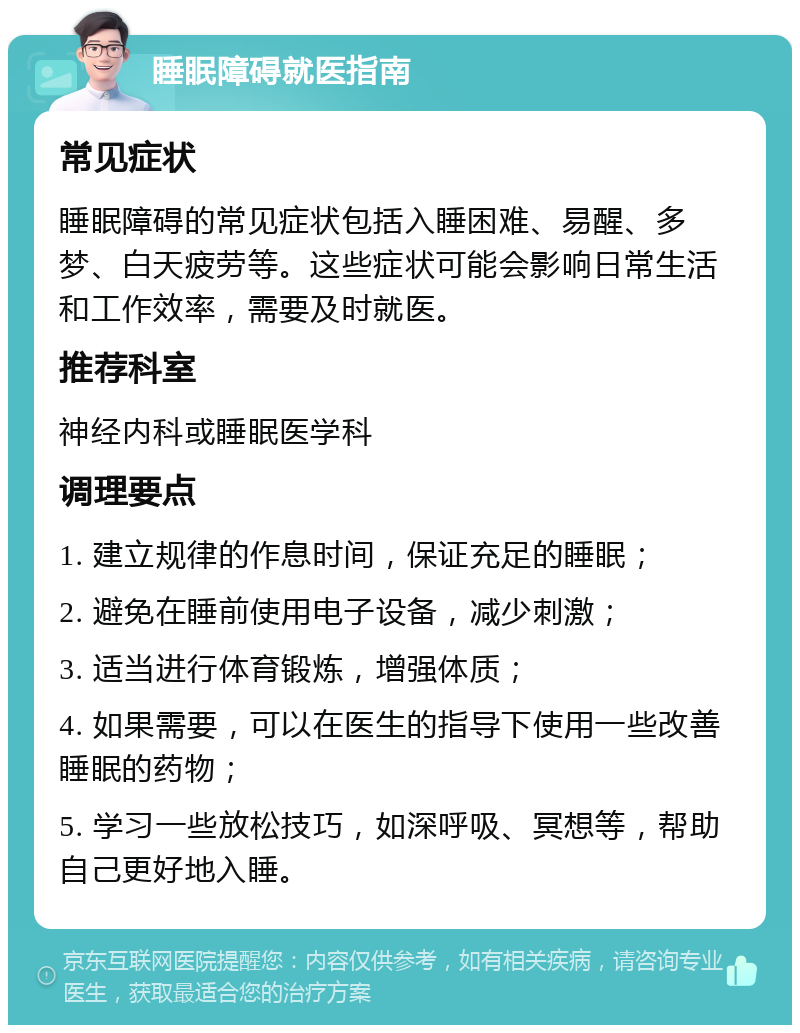 睡眠障碍就医指南 常见症状 睡眠障碍的常见症状包括入睡困难、易醒、多梦、白天疲劳等。这些症状可能会影响日常生活和工作效率，需要及时就医。 推荐科室 神经内科或睡眠医学科 调理要点 1. 建立规律的作息时间，保证充足的睡眠； 2. 避免在睡前使用电子设备，减少刺激； 3. 适当进行体育锻炼，增强体质； 4. 如果需要，可以在医生的指导下使用一些改善睡眠的药物； 5. 学习一些放松技巧，如深呼吸、冥想等，帮助自己更好地入睡。