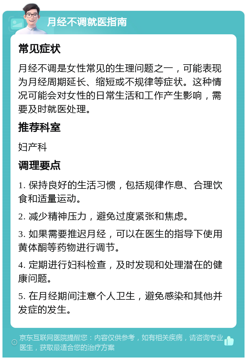 月经不调就医指南 常见症状 月经不调是女性常见的生理问题之一，可能表现为月经周期延长、缩短或不规律等症状。这种情况可能会对女性的日常生活和工作产生影响，需要及时就医处理。 推荐科室 妇产科 调理要点 1. 保持良好的生活习惯，包括规律作息、合理饮食和适量运动。 2. 减少精神压力，避免过度紧张和焦虑。 3. 如果需要推迟月经，可以在医生的指导下使用黄体酮等药物进行调节。 4. 定期进行妇科检查，及时发现和处理潜在的健康问题。 5. 在月经期间注意个人卫生，避免感染和其他并发症的发生。