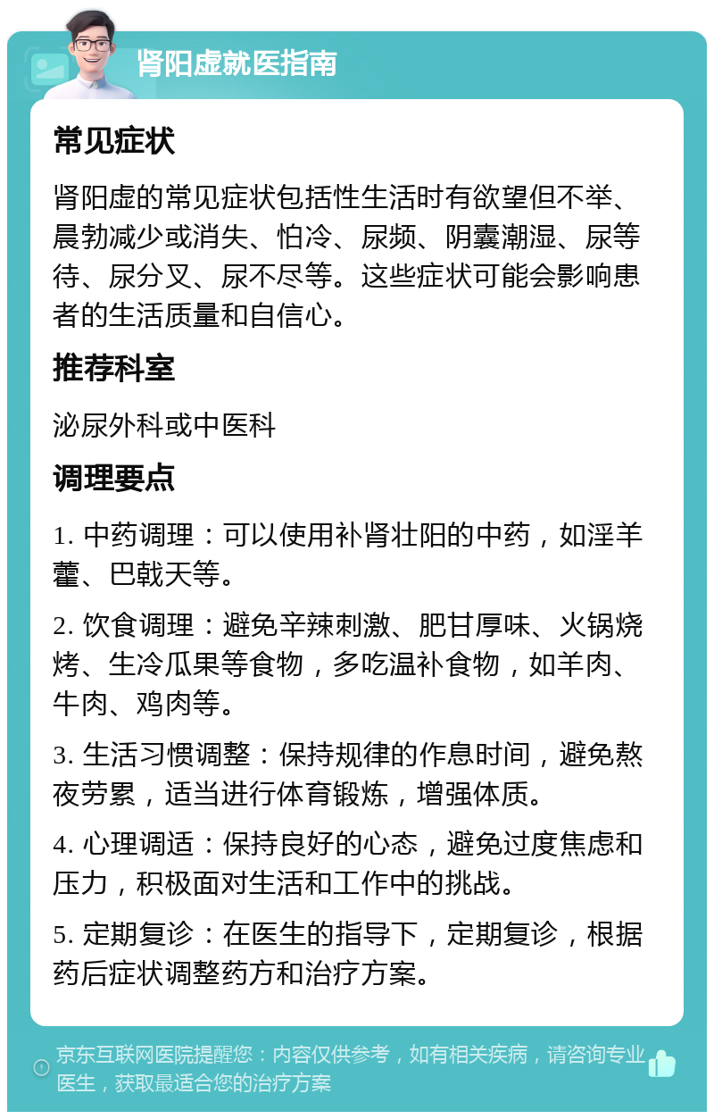 肾阳虚就医指南 常见症状 肾阳虚的常见症状包括性生活时有欲望但不举、晨勃减少或消失、怕冷、尿频、阴囊潮湿、尿等待、尿分叉、尿不尽等。这些症状可能会影响患者的生活质量和自信心。 推荐科室 泌尿外科或中医科 调理要点 1. 中药调理：可以使用补肾壮阳的中药，如淫羊藿、巴戟天等。 2. 饮食调理：避免辛辣刺激、肥甘厚味、火锅烧烤、生冷瓜果等食物，多吃温补食物，如羊肉、牛肉、鸡肉等。 3. 生活习惯调整：保持规律的作息时间，避免熬夜劳累，适当进行体育锻炼，增强体质。 4. 心理调适：保持良好的心态，避免过度焦虑和压力，积极面对生活和工作中的挑战。 5. 定期复诊：在医生的指导下，定期复诊，根据药后症状调整药方和治疗方案。