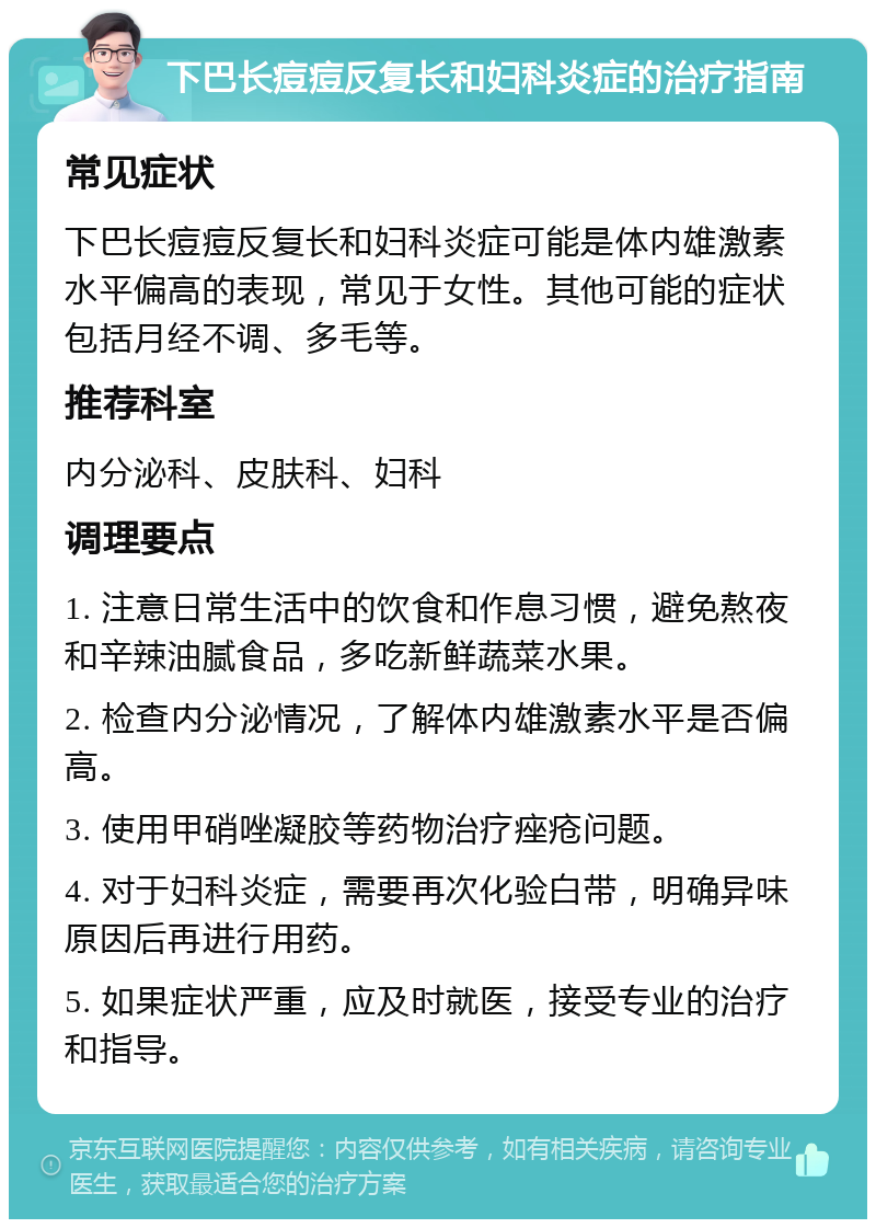 下巴长痘痘反复长和妇科炎症的治疗指南 常见症状 下巴长痘痘反复长和妇科炎症可能是体内雄激素水平偏高的表现，常见于女性。其他可能的症状包括月经不调、多毛等。 推荐科室 内分泌科、皮肤科、妇科 调理要点 1. 注意日常生活中的饮食和作息习惯，避免熬夜和辛辣油腻食品，多吃新鲜蔬菜水果。 2. 检查内分泌情况，了解体内雄激素水平是否偏高。 3. 使用甲硝唑凝胶等药物治疗痤疮问题。 4. 对于妇科炎症，需要再次化验白带，明确异味原因后再进行用药。 5. 如果症状严重，应及时就医，接受专业的治疗和指导。