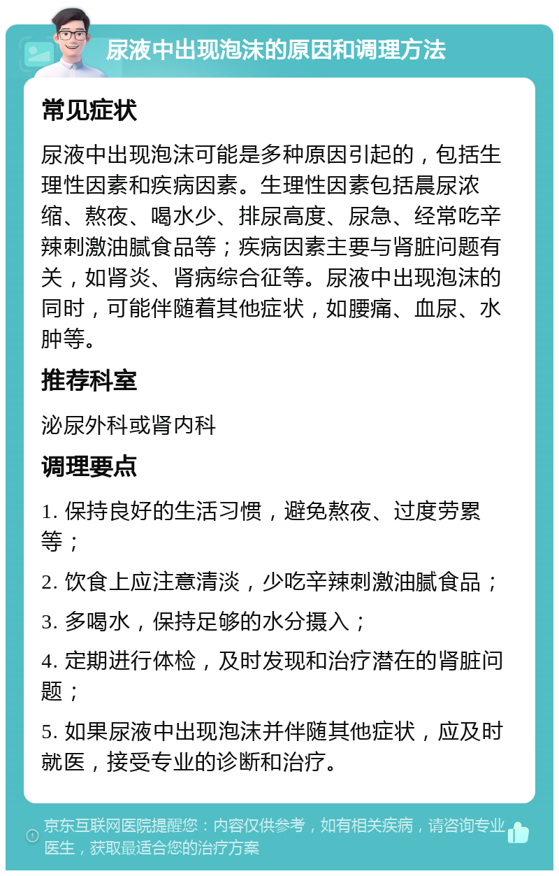 尿液中出现泡沫的原因和调理方法 常见症状 尿液中出现泡沫可能是多种原因引起的，包括生理性因素和疾病因素。生理性因素包括晨尿浓缩、熬夜、喝水少、排尿高度、尿急、经常吃辛辣刺激油腻食品等；疾病因素主要与肾脏问题有关，如肾炎、肾病综合征等。尿液中出现泡沫的同时，可能伴随着其他症状，如腰痛、血尿、水肿等。 推荐科室 泌尿外科或肾内科 调理要点 1. 保持良好的生活习惯，避免熬夜、过度劳累等； 2. 饮食上应注意清淡，少吃辛辣刺激油腻食品； 3. 多喝水，保持足够的水分摄入； 4. 定期进行体检，及时发现和治疗潜在的肾脏问题； 5. 如果尿液中出现泡沫并伴随其他症状，应及时就医，接受专业的诊断和治疗。