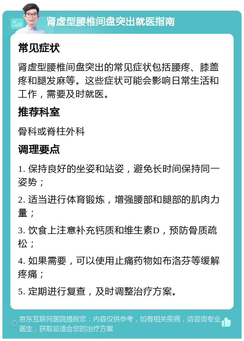 肾虚型腰椎间盘突出就医指南 常见症状 肾虚型腰椎间盘突出的常见症状包括腰疼、膝盖疼和腿发麻等。这些症状可能会影响日常生活和工作，需要及时就医。 推荐科室 骨科或脊柱外科 调理要点 1. 保持良好的坐姿和站姿，避免长时间保持同一姿势； 2. 适当进行体育锻炼，增强腰部和腿部的肌肉力量； 3. 饮食上注意补充钙质和维生素D，预防骨质疏松； 4. 如果需要，可以使用止痛药物如布洛芬等缓解疼痛； 5. 定期进行复查，及时调整治疗方案。