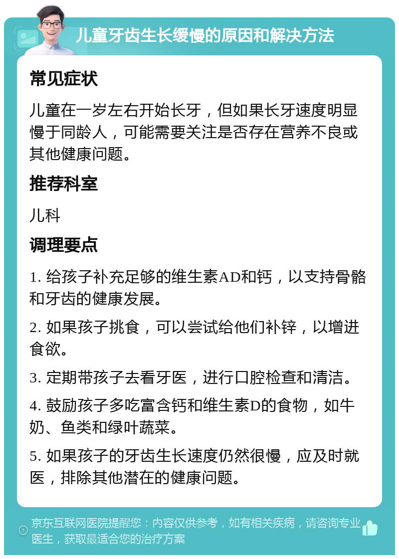 儿童牙齿生长缓慢的原因和解决方法 常见症状 儿童在一岁左右开始长牙，但如果长牙速度明显慢于同龄人，可能需要关注是否存在营养不良或其他健康问题。 推荐科室 儿科 调理要点 1. 给孩子补充足够的维生素AD和钙，以支持骨骼和牙齿的健康发展。 2. 如果孩子挑食，可以尝试给他们补锌，以增进食欲。 3. 定期带孩子去看牙医，进行口腔检查和清洁。 4. 鼓励孩子多吃富含钙和维生素D的食物，如牛奶、鱼类和绿叶蔬菜。 5. 如果孩子的牙齿生长速度仍然很慢，应及时就医，排除其他潜在的健康问题。