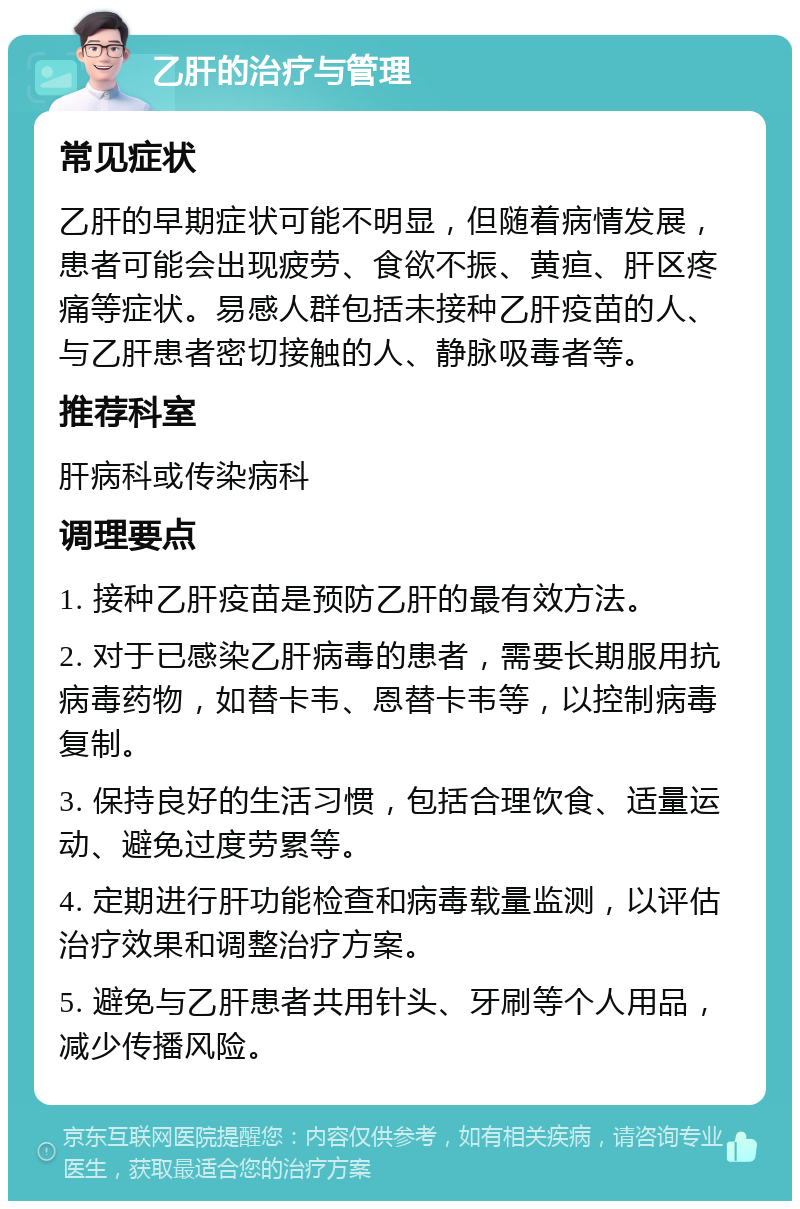 乙肝的治疗与管理 常见症状 乙肝的早期症状可能不明显，但随着病情发展，患者可能会出现疲劳、食欲不振、黄疸、肝区疼痛等症状。易感人群包括未接种乙肝疫苗的人、与乙肝患者密切接触的人、静脉吸毒者等。 推荐科室 肝病科或传染病科 调理要点 1. 接种乙肝疫苗是预防乙肝的最有效方法。 2. 对于已感染乙肝病毒的患者，需要长期服用抗病毒药物，如替卡韦、恩替卡韦等，以控制病毒复制。 3. 保持良好的生活习惯，包括合理饮食、适量运动、避免过度劳累等。 4. 定期进行肝功能检查和病毒载量监测，以评估治疗效果和调整治疗方案。 5. 避免与乙肝患者共用针头、牙刷等个人用品，减少传播风险。